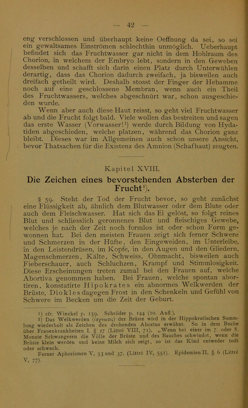 eng verschlossen und überhaupt keine Oeffnung da sei, so sei ein gewaltsames Einströmen schlechthin unmöglich. Ueberhaupt befindet sich das Fruchtwasser gar nicht in dem Hohlraum des Chorion, in welchem der Embryo lebt, sondern in den Geweben desselben und schafft sich darin einen Platz durch Unterwühlen derartig, dass das Chorion dadurch zweifach, ja bisweilen auch dreifach getheilt wird. Deshalb stosst der Finger der Hebamme noch auf eine geschlossene Membran, wenn auch ein Theil des Fruchtwassers, welches abgeschnürt war, schon ausgeschie- den wurde. Wenn aber auch diese Haut reisst, so geht viel Fruchtwasser ab und die Frucht folgt bald. Viele wollen das bestreiten und sagen das erste Wasser (Vorwasser!1) werde durch Bildung von Hyda- tiden abgeschieden, welche platzen, während das Chorion ganz bleibt. Dieses war im Allgemeinen auch schon unsere Ansicht, bevor Thatsachen für die Existenz des Amnion (Schaf haut) zeugten. Kapitel XVIII. Die Zeichen eines bevorstehenden Absterben der Frucht2). § 59. Steht der Tod der Frucht bevor, so geht zunächst eine Flüssigkeit ab, ähnlich dem Blutwasser oder dem Blute oder auch dem Fleischwasser. Hat sich das Ei gelöst, so folgt reines Blut und schliesslich geronnenes Blut und fleischiges Gewebe, welches je nach der Zeit noch formlos ist oder schon Form ge- wonnen hat. Bei den meisten Frauen zeigt sich ferner Schwere und Schmerzen in der Hüfte, den Eingeweiden, im Unterleibe, in den Leistendrüsen, im Kopfe, in den Augen und den Gliedern, Magenschmerzen, Kälte, Schweiss, Ohnmacht, bisweilen auch Fieberschauer, auch Schluchzen, Krampf und Stimmlosigkeit. Diese Erscheinungen treten zumal bei den Frauen auf, welche Abortiva genommen haben. Bei Frauen, welche spontan abor- tiren, konstatirte Hipokrates ein abnormes Welkwerden der Brüste, Diokles dagegen Frost in den Schenkeln und Gefühl von Schwere im Becken um die Zeit der Geburt. 1) cfr. Winckel p. 139. Schröder p. 144 (10. Aufl.). 2) Das Welkwerden (iovviuoi?) der Brüste wird in der Hippokratischen Samm- lung wiederholt als Zeichen des drohenden Abortus erwähnt. So in dem Buche über Frauenkrankheiten I. §'27 (Littre VIH, 71). „Wenn bei einer im 7. oder 8. Monate Schwangeren die Völle der Brüste und des Bauches schwindet, wenn die Brüste klein werden und keine Milch sich zeigt, so ist das Kind entweder todt oder schwach. , Ferner Aphorismen V, 53 und 37. (Littre IV, 551). Epidemienil, £ 6 (Littr6 V, 77).