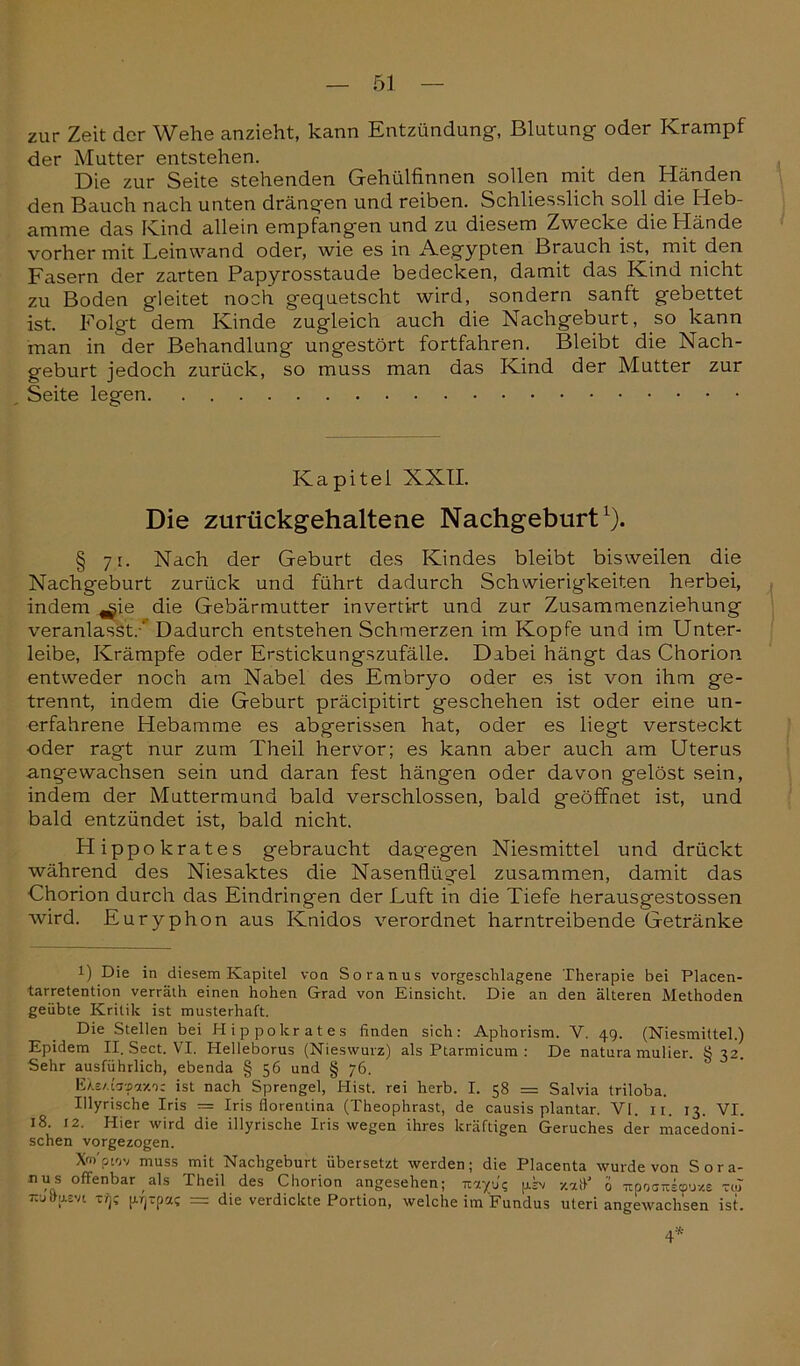 zur Zeit der Wehe anzieht, kann Entzündung-, Blutung- oder Krampf der Mutter entstehen. Die zur Seite stehenden Gehülfinnen sollen mit den Händen den Bauch nach unten drängen und reiben. Schliesslich soll die Heb- amme das Kind allein empfangen und zu diesem Zwecke die Hände vorher mit Leinwand oder, wie es in Aegypten Brauch ist, mit den Fasern der zarten Papyrosstaude bedecken, damit das Kind nicht zu Boden gleitet noch gequetscht wird, sondern sanft gebettet ist. Folg-t dem Kinde zugleich auch die Nachgeburt, so kann man in der Behandlung ungestört fortfahren. Bleibt die Nach- geburt jedoch zurück, so muss man das Kind der Mutter zur Seite legen Kapitel XXII. Die zurückgehaltene Nachgeburt1). § 71. Nach der Geburt des Kindes bleibt bisweilen die Nachgeburt zurück und führt dadurch Schwierigkeiten herbei, indem ^ie die Gebärmutter invertirt und zur Zusammenziehung veranlasst.-' Dadurch entstehen Schmerzen im Kopfe und im Unter- leibe, Krämpfe oder Erstickungszufälle. Dabei hängt das Chorion entweder noch am Nabel des Embryo oder es ist von ihm ge- trennt, indem die Geburt präcipitirt geschehen ist oder eine un- erfahrene Hebamme es abgerissen hat, oder es liegt versteckt oder ragt nur zum Theil hervor; es kann aber auch am Uterus angewachsen sein und daran fest hängen oder davon gelöst sein, indem der Muttermund bald verschlossen, bald geöffnet ist, und bald entzündet ist, bald nicht. Hippokrates gebraucht dagegen Niesmittel und drückt während des Niesaktes die Nasenflügel zusammen, damit das Chorion durch das Eindringen der Luft in die Tiefe herausgestossen wird. Euryphon aus Knidos verordnet harntreibende Getränke l) Die in diesem Kapitel von Soranus vorgeschlagene Therapie bei Placen- tarretention verräth einen hohen Grad von Einsicht. Die an den älteren Methoden geübte Kritik ist musterhaft. Die Stellen bei Hippokrates finden sich: Aphorism. V. 49. (Niesmittel.) Epidem II. Sect. VI. Helleborus (Nieswurz) als Ptarmicum : De natura mulier. § 32. Sehr ausführlich, ebenda § 56 und § 76. EXs/.bvny.')z ist nach Sprengel, Hist, rei herb. I. 58 = Salvia triloba. Illyrische Iris = Iris florentina (Theophrast, de causis plantar. VI. 11. 13. VI. 18. 12. Hier wird die illyrische Iris wegen ihres kräftigen Geruches der macedoni- schen vorgezogen. Xm'pwv muss mit Nachgeburt übersetzt werden; die Placenta wurde von Sora- nus offenbar als Theil des Chorion angesehen; uayu? p.L v.ift' 0 Ttpoo-stpuze vol Tcudusvi ti)? pj-pa; = die verdickte Portion, welche im Fundus Uteri angewachsen ist. 4*