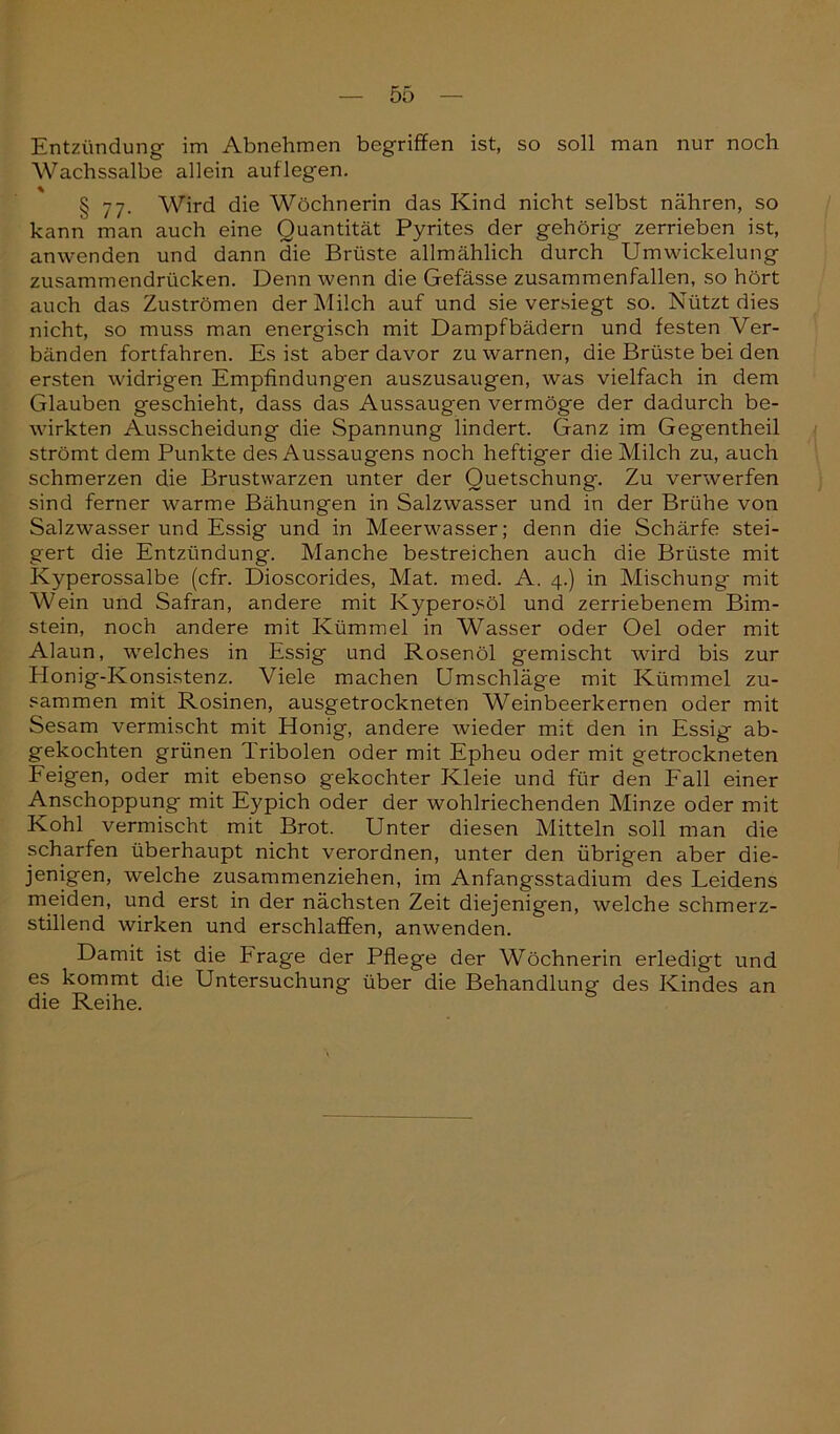 Entzündung im Abnehmen begriffen ist, so soll man nur noch Wachssalbe allein auf legen. § 77. Wird die Wöchnerin das Kind nicht selbst nähren, so kann man auch eine Quantität Pyrites der gehörig zerrieben ist, anwenden und dann die Brüste allmählich durch Um Wickelung zusammendrücken. Denn wenn die Gefässe zusammenfallen, so hört auch das Zuströmen der Milch auf und sie versiegt so. Nützt dies nicht, so muss man energisch mit Dampfbädern und festen Ver- bänden fortfahren. Es ist aber davor zu warnen, die Brüste bei den ersten widrigen Empfindungen auszusaugen, was vielfach in dem Glauben geschieht, dass das Aussaugen vermöge der dadurch be- wirkten Ausscheidung die Spannung lindert. Ganz im Gegentheil strömt dem Punkte des Aussaugens noch heftiger die Milch zu, auch schmerzen die Brustwarzen unter der Quetschung. Zu verwerfen sind ferner warme Bähungen in Salzwasser und in der Brühe von Salzwasser und Essig und in Meerwasser; denn die Schärfe stei- gert die Entzündung. Manche bestreichen auch die Brüste mit Kyperossalbe (cfr. Dioscorides, Mat. med. A. 4.) in Mischung mit Wein und Safran, andere mit Kyperosöl und zerriebenem Bim- stein, noch andere mit Kümmel in Wasser oder Oel oder mit Alaun, welches in Essig und Rosenöl gemischt wird bis zur Honig-Konsistenz. Viele machen Umschläge mit Kümmel zu- sammen mit Rosinen, ausgetrockneten Weinbeerkernen oder mit Sesam vermischt mit Honig, andere wieder mit den in Essig ab- gekochten grünen 'lribolen oder mit Epheu oder mit getrockneten Feigen, oder mit ebenso gekochter Kleie und für den Fall einer Anschoppung mit Eypich oder der wohlriechenden Minze oder mit Kohl vermischt mit Brot. Unter diesen Mitteln soll man die scharfen überhaupt nicht verordnen, unter den übrigen aber die- jenigen, welche zusammenziehen, im Anfangsstadium des Leidens meiden, und erst in der nächsten Zeit diejenigen, welche schmerz- stillend wirken und erschlaffen, anwenden. Damit ist die trage der Pflege der Wöchnerin erledigt und es kommt die Untersuchung über die Behandlung des Kindes an die Reihe.