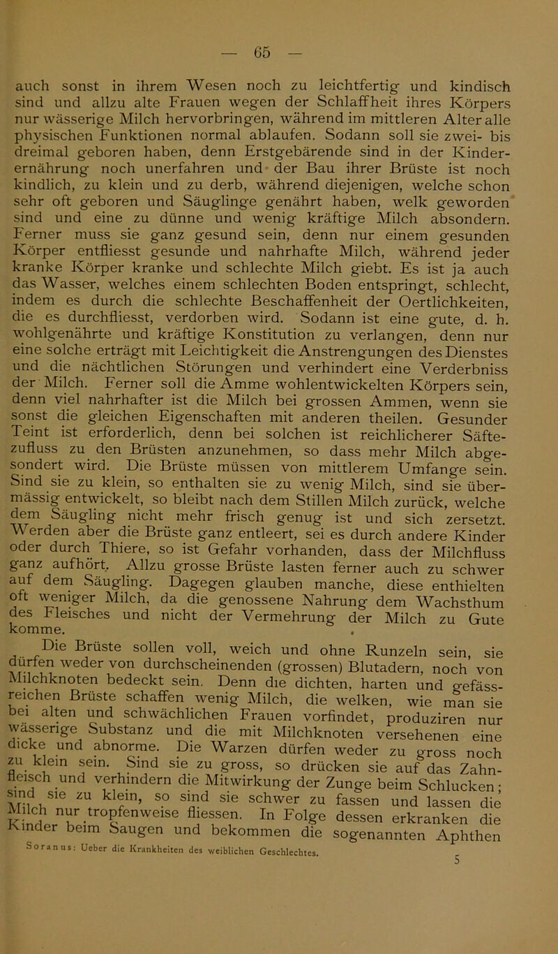 auch sonst in ihrem Wesen noch zu leichtfertig- und kindisch sind und allzu alte Frauen wegen der Schlaffheit ihres Körpers nur wässerige Milch hervorbringen, während im mittleren Alter alle physischen Funktionen normal ablaufen. Sodann soll sie zwei- bis dreimal geboren haben, denn Erstgebärende sind in der Kinder- ernährung noch unerfahren und der Bau ihrer Brüste ist noch kindlich, zu klein und zu derb, während diejenigen, welche schon sehr oft geboren und Säuglinge genährt haben, welk geworden sind und eine zu dünne und wenig kräftige Milch absondern. Ferner muss sie ganz gesund sein, denn nur einem gesunden Körper entfliesst gesunde und nahrhafte Milch, während jeder kranke Körper kranke und schlechte Milch giebt. Es ist ja auch das Wasser, welches einem schlechten Boden entspringt, schlecht, indem es durch die schlechte Beschaffenheit der Oertlichkeiten, die es durchfliesst, verdorben wird. Sodann ist eine gute, d. h. wohlgenährte und kräftige Konstitution zu verlangen, denn nur eine solche erträgt mit Leichtigkeit die Anstrengungen des Dienstes und die nächtlichen Störungen und verhindert eine Verderbniss der Milch. Ferner soll die Amme wohlentwickelten Körpers sein, denn viel nahrhafter ist die Milch bei grossen Ammen, wenn sie sonst die gleichen Eigenschaften mit anderen theilen. Gesunder Teint ist erforderlich, denn bei solchen ist reichlicherer Säfte- zufluss zu den Brüsten anzunehmen, so dass mehr Milch abge- sondert wird. Die Brüste müssen von mittlerem Umfange sein. Sind sie zu klein, so enthalten sie zu wenig Milch, sind sie über- mässig entwickelt, so bleibt nach dem Stillen Milch zurück, welche dem Säugling nicht mehr frisch genug ist und sich zersetzt. Werden aber die Brüste ganz entleert, sei es durch andere Kinder oder durch Thiere, so ist Gefahr vorhanden, dass der Milchfluss ganz aufhört. Allzu grosse Brüste lasten ferner auch zu schwer auf dem Säugling. Dagegen glauben manche, diese enthielten ott weniger Milch, da die genossene Nahrung dem Wachsthum des Fleisches und nicht der Vermehrung der Milch zu Gute komme. , Die Brüste sollen voll, weich und ohne Runzeln sein, sie a rU i.? we<^er von durchscheinenden (grossen) Blutadern, noch von Mflchknoten bedeckt sein. Denn die dichten, harten und gefäss- reichen Brüste schaffen wenig Milch, die welken, wie nTan sie bei alten und schwächlichen Frauen vorfindet, produziren nur wässerige Substanz und die mit Milchknoten versehenen eine dicke und abnorme. Die Warzen dürfen weder zu gross noch zu. klein sein. Sind sie zu gross, so drücken sie auf das Zahn- fleisch und verhindern die Mitwirkung der Zunge beim Schlucken; sind sie zu klein, so sind sie schwer zu fassen und lassen die Milch nur tropfenweise fhessen. In Folge dessen erkranken die Inder beim Saugen und bekommen die sogenannten Aphthen Soranus: Ueber die Krankheiten des weiblichen Geschlechtes. 5