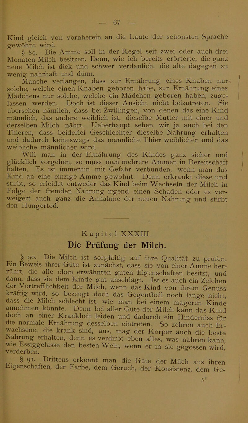 Kind gleich von vornherein an die Laute der schönsten Sprache gewöhnt wird. § 8g. Die Amme soll in der Regel seit zwei oder auch drei Monaten Milch besitzen. Denn, wie ich bereits erörterte, die ganz neue Milch ist dick und schwer verdaulich, die alte dagegen zu wenig nahrhaft und dünn. Manche verlangen, dass zur Ernährung eines Knaben nur solche, welche einen Knaben geboren habe, zur Ernährung eines Mädchens nur solche, welche ein Mädchen geboren haben, zuge- lassen werden. Doch ist dieser Ansicht nicht beizutreten. Sie übersehen nämlich, dass bei Zwillingen, von denen das eine Kind männlich, das andere weiblich ist, dieselbe Mutter mit einer und derselben Milch nährt. Ueberhaupt sehen wir ja auch bei den Thieren, dass beiderlei Geschlechter dieselbe Nahrung erhalten und dadurch keineswegs das männliche Thier weiblicher und das weibliche männlicher wird. Will man in der Ernährung des Kindes ganz sicher und glücklich vorgehen, so muss man mehrere Ammen in Bereitschaft halten. Es ist immerhin mit Gefahr verbunden, wenn man das Kind an eine einzige Amme gewöhnt. Denn erkrankt diese und stirbt, so erleidet entweder das Kind beim Wechseln der Milch in Folge der fremden Nahrung irgend einen Schaden oder es ver- weigert auch ganz die Annahme der neuen Nahrung und stirbt den Hungertod. Kapitel XXXIII. Die Prüfung der Milch. § 90. Die Milch ist sorgfältig auf ihre Qualität zu prüfen. Ein Beweis ihrer Güte ist zunächst, dass sie von einer Amme her- rührt, die alle oben erwähnten guten Eigenschaften besitzt, und dann, dass sie dem Kinde gut anschlägt. Ist es auch ein Zeichen der Vortrefflichkeit der Milch, wenn das Kind von ihrem Genuss kräftig’ wird, so bezeugt doch das Gegentheil noch lange nicht, dass die Milch schlecht ist, wie man bei einem mageren Kinde annehmen könnte. Denn bei aller Güte der Milch kann das Kind doch an einer Krankheit leiden und dadurch ein Hinderniss für die normale Ernährung desselben eintreten. So zehren auch Er- wachsene, die krank sind, aus, mag der Körper auch die beste Nahrung erhalten, denn es verdirbt eben alles, was nähren kann, wie Essiggefässe den besten Wein, wenn er in sie gegossen wird' verderben. § 9*- Drittens erkennt man die Güte der Milch aus ihren Eigenschaften, der Farbe, dem Geruch, der Konsistenz, dem Ge- 5*