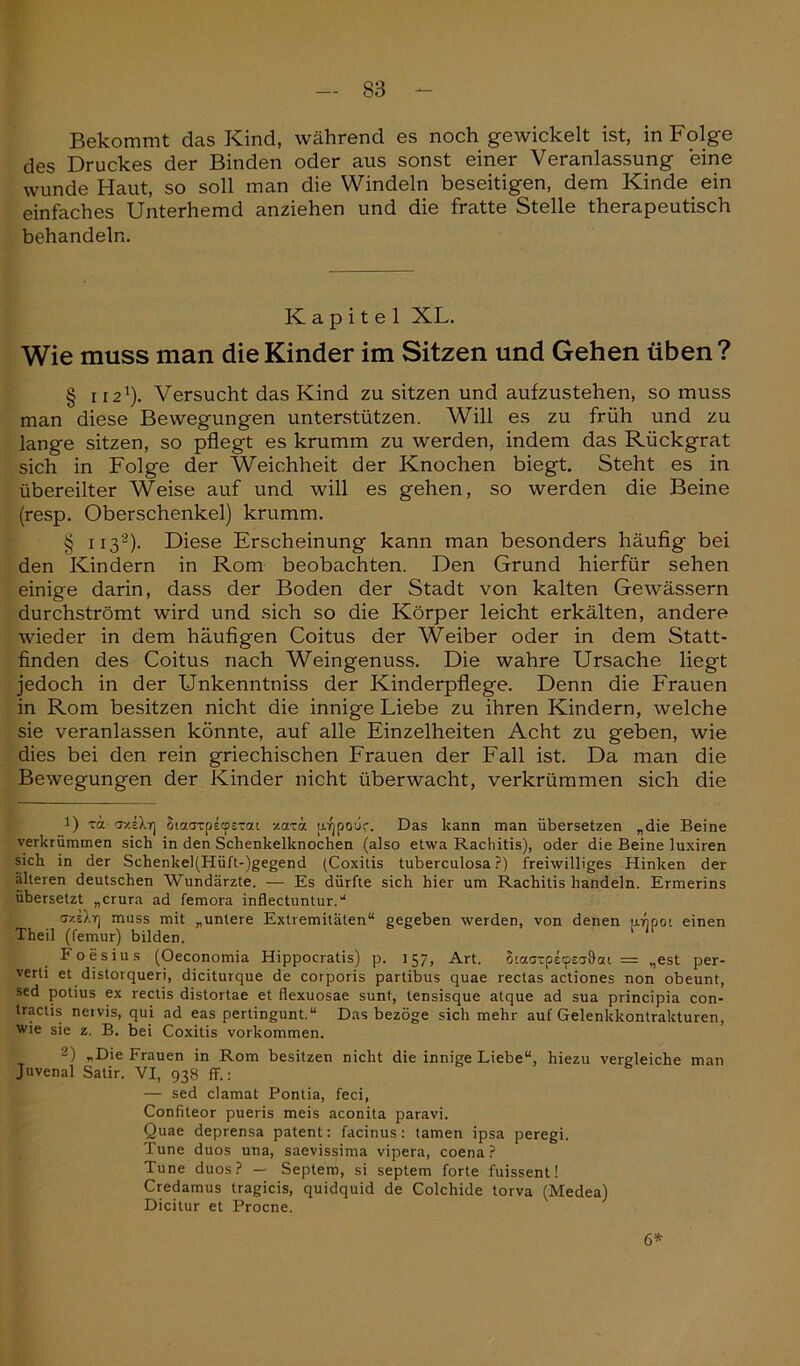 Bekommt das Kind, während es noch gewickelt ist, in Folge des Druckes der Binden oder aus sonst einer Veranlassung eine wunde Haut, so soll man die Windeln beseitigen, dem Kinde ein einfaches Unterhemd anziehen und die fratte Stelle therapeutisch behandeln. Kapitel XL. Wie muss man die Kinder im Sitzen und Gehen üben? § 1121). Versucht das Kind zu sitzen und aufzustehen, so muss man diese Bewegungen unterstützen. Will es zu früh und zu lange sitzen, so pflegt es krumm zu werden, indem das Rückgrat sich in Folge der Weichheit der Knochen biegt. Steht es in übereilter Weise auf und will es gehen, so werden die Beine (resp. Oberschenkel) krumm. § 1132). Diese Erscheinung kann man besonders häufig bei den Kindern in Rom beobachten. Den Grund hierfür sehen einige darin, dass der Boden der Stadt von kalten Gewässern durchströmt wird und sich so die Körper leicht erkälten, andere wieder in dem häufigen Coitus der Weiber oder in dem Statt- finden des Coitus nach Weingenuss. Die wahre Ursache liegt jedoch in der Unkenntniss der Kinderpflege. Denn die Frauen in Rom besitzen nicht die innige Liebe zu ihren Kindern, welche sie veranlassen könnte, auf alle Einzelheiten Acht zu geben, wie dies bei den rein griechischen Frauen der Fall ist. Da man die Bewegungen der Kinder nicht überwacht, verkrümmen sich die 1) xa <jy.iXrj Siaaxpecpexat -/axä [xrjpoüc. Das kann man übersetzen „die Beine verkrümmen sich in den Schenkelknochen (also etwa Rachitis), oder die Beine luxiren sich in der Schenkel(Hüft-)gegend (Coxitis tuberculosa ?) freiwilliges Hinken der älteren deutschen Wundärzte. — Es dürfte sich hier um Rachitis handeln. Ermerins übersetzt „crura ad femora inflectuntur.'* T/.eX-n muss mit „untere Extremitäten“ gegeben werden, von denen uripoi einen Theil (femur) bilden. ‘ Foesius (Oeconomia Hippocratis) p. 157, Art. SiaaxpecpeaÖai = „est per- verti et distorqueri, diciturque de corporis partibus quae rectas actiones non obeunt, sed potius ex rectis distortae et flexuosae sunt, tensisque atque ad sua principia con- tractis nervis, qui ad eas pertingunt.“ Das bezöge sich mehr auf Gelenkkontrakturen, wie sie z. B. bei Coxitis Vorkommen. 2) „Die Frauen in Rom besitzen nicht die innige Liebe“, hiezu vergleiche man Juvenal Satir. VI, 938 ff.: — sed clamat Pontia, feci, Confiteor pueris meis aconita paravi. Quae deprensa patent: facinus: tarnen ipsa peregi. Tune duos una, saevissima vipera, coena ? Tune duos? — Septem, si septem forte fuissent! Credamus tragicis, quidquid de Colchide torva (Medea) Dicitur et Procne. 6*