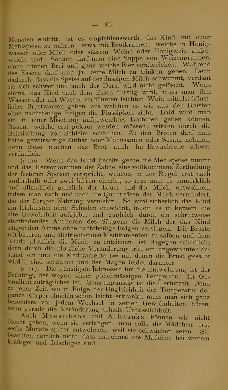 Monaten eintritt, ist es empfehlenswert!!, das Kind mit einer Mehlspeise zu nähren, etwa mit Brotkrumen, welche in Honig- wasser oder Milch oder süssem Weine oder Honigwein aufge- weicht sind. Sodann darf man eine Suppe von Weizengraupen, einen dünnen Brei und ganz weiche Eier verabreichen. Während des Essens darf man ja keine Milch zu trinken geben. Denn dadurch, dass die Speise auf der flüssigen Milch schwimmt, verdaut sie sich schwer und auch der Durst wird nicht gelöscht. Wenn einmal das Kind nach dem Essen durstig wird, muss man ihm Wasser oder mit Wasser verdünnten leichten Wein mittelst künst- licher Brustwarzen geben, aus welchen es wie aus den Brüsten ohne nachtheilige Folgen die Flüssigkeit zieht. Bald wird man ein in einer Mischung aufgeweichtes Brötchen geben können. Bissen, welche erst gekaut werden müssen, wirken durch die Beimischung von Schleim schädlich. Zu den Broten darf man keine gewürzartige Zuthat oder Mohnsamen oder Sesam nehmen, denn diese machen das Brot auch für Erwachsene schwer verdaulich. § ii 6. Wenn das Kind bereits gerne die Mehlspeise nimmt und das Hervorkommen der Zähne eine vollkommene Zertheilung* der festeren Speisen verspricht, welches in der Regel erst nach anderthalb oder zwei Jahren eintritt, so mus man es unmerklich und allmählich gänzlich der Brust und der Milch entwöhnen, indem man nach und nach die Quantitäten der Milch vermindert, die der übrigen Nahrung' vermehrt. So wird sicherlich das Kind am leichtesten ohne Schaden entwöhnt, indem es in kurzem die alte Gewohnheit aufgiebt, und zugleich durch ein schrittweise stattfindendes Auf hören des Säugens die Milch der das Kind säugenden Amme ohne nachtheilige Folgen versiegen. Die Brüste mit bitteren und übelriechenden Medikamenten zu salben und dem Kinde plötzlich die Milch zu entziehen, ist dagegen schädlich; denn durch die plötzliche Veränderung tritt ein ungewohnter Zu- stand ein und die Medikamente (-= mit denen die Brust gesalbt wird!!) sind schädlich und der Magen leidet darunter. § ii7- Die günstigste Jahreszeit für die Entwöhnung ist der Frühling, der wegen seiner gleichmässigen Temperatur der Ge- sundheit zuträglicher ist. Ganz ungünstig ist die Herbstzeit. Denn zu jener Zeit, wo in Folge der Ungleichheit der Temperatur der ganze Körper ohnehin schon leicht erkrankt, muss man sich ganz besonders vor jedem Wechsel in seinen Gewohnheiten hüten, denn gerade die Veränderung schafft Unpässlichkeit. Auch Mnesitheos und Aristanax können wir nicht Recht geben, wenn sie verlangen, man solle die Mädchen erst sechs Monate später entwöhnen, weil sie schwächer seien. Sie beachten nämlich nicht, dass manchmal die Mädchen bei weitem kräftiger und fleischiger sind.