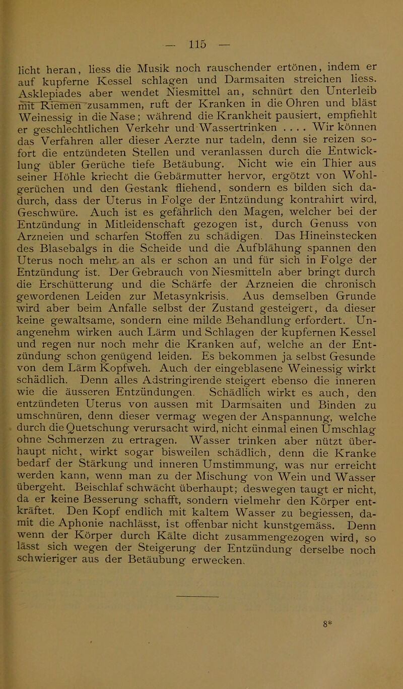 licht heran, liess die Musik noch rauschender ertönen, indem er auf kupferne Kessel schlagen und Darmsaiten streichen liess. Asklepiades aber wendet Niesmittel an, schnürt den Unterleib mvUKiemeh zusammen, ruft der Kranken in die Ohren und bläst Weinessig in die Nase ; während die Krankheit pausiert, empfiehlt er geschlechtlichen Verkehr und Wassertrinken .... Wir können das Verfahren aller dieser Aerzte nur tadeln, denn sie reizen so- fort die entzündeten Stellen und veranlassen durch die Entwick- lung übler Gerüche tiefe Betäubung. Nicht wie ein Thier aus seiner Höhle kriecht die Gebärmutter hervor, ergötzt von Wohl- gerüchen und den Gestank fliehend, sondern es bilden sich da- durch, dass der Uterus in Folge der Entzündung kontrahirt wird, Geschwüre. Auch ist es gefährlich den Magen, welcher bei der Entzündung in Mitleidenschaft gezogen ist,, durch Genuss von Arzneien und scharfen Stoffen zu schädigen. Das Hineinstecken des Blasebalgs in die Scheide und die Aufblähung spannen den Uterus noch mehr an als er schon an und für sich in Folge der Entzündung ist. Der Gebrauch von Niesmitteln aber bringt durch die Erschütterung und die Schärfe der Arzneien die chronisch gewordenen Leiden zur Metasynkrisis. Aus demselben Grunde wird aber beim Anfalle selbst der Zustand gesteigert, da dieser keine gewaltsame, sondern eine milde Behandlung erfordert. Un- angenehm wirken auch Lärm und Schlagen der kupfernen Kessel und regen nur noch mehr die Kranken auf, welche an der Ent- zündung schon genügend leiden. Es bekommen ja selbst Gesunde von dem Lärm Kopfweh. Auch der eingeblasene Weinessig wirkt schädlich. Denn alles Adstringirende steigert ebenso die inneren wie die äusseren Entzündungen. Schädlich wirkt es auch, den entzündeten Uterus von aussen mit Darmsaiten und Binden zu umschnüren, denn dieser vermag wegen der Anspannung, welche durch die Quetschung verursacht wird, nicht einmal einen Umschlag ohne Schmerzen zu ertragen. Wasser trinken aber nützt über- haupt nicht, wirkt sogar bisweilen schädlich, denn die Kranke bedarf der Stärkung und inneren Umstimmung, was nur erreicht werden kann, wenn man zu der Mischung von Wein und Wasser übergeht. Beischlaf schwächt überhaupt; deswegen taugt er nicht, da er keine Besserung schafft, sondern vielmehr den Körper ent- kräftet. Den Kopf endlich mit kaltem Wasser zu begiessen, da- mit die Aphonie nachlässt, ist offenbar nicht kunstgemäss. Denn wenn der Körper durch Kälte dicht zusammengezogen wird, so lässt . sich wegen der Steigerung der Entzündung derselbe noch schwieriger aus der Betäubung erwecken. 8*