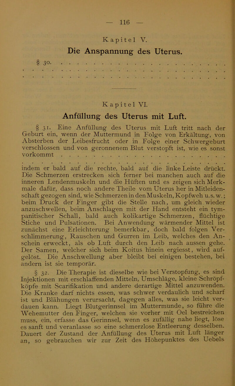 Kapitel V. Die Anspannung des Uterus. §30 Kapitel VI. Anfüllung des Uterus mit Luft. § 31. Eine Anfüllung des Uterus mit Luft tritt nach der Geburt ein, wenn der Muttermund in Folge von Erkältung, von Absterben der Leibesfrucht oder in Folge einer Schwergeburt verschlossen und von geronnenem Blut verstopft ist, wie es sonst vorkommt indem er bald auf die rechte, bald auf die linke Leiste drückt. Die Schmerzen erstrecken sich ferner bei manchen auch auf die inneren Lendenmuskeln und die Hüften und es zeigen sich Merk- male dafür, dass noch andere Theile vom Uterus her in Mitleiden- schaft gezogen sind, wie Schmerzen in den Muskeln, Kopfweh u.s. w.; beim Druck der Finger gibt die Stelle nach, um gleich wieder anzuschwellen, beim Anschlägen mit der Hand entsteht ein tym- panitischer Schall, bald auch kolikartige Schmerzen, flüchtige Stiche und Pulsationen. Bei Anwendung wärmender Mittel ist zunächst eine Erleichterung bemerkbar, doch bald folgen Ver- schlimmerung, Rauschen und Gurren im Leib, welches den An- schein erweckt, als ob Luft durch den Leib nach aussen gehe. Der Samen, welcher sich beim Koitus hinein ergiesst, wird auf- gelöst. Die Anschwellung aber bleibt bei einigen bestehen, bei andern ist sie temporär. § 32. Die Therapie ist dieselbe wie bei Verstopfung, es sind Injektionen mit erschlaffenden Mitteln, Umschläge, kleine Schröpf- köpfe mit Scarifikation und andere derartige Mittel anzuwenden. Die Kranke darf nichts essen, was schwer verdaulich und scharf ist und Blähungen verursacht, dagegen alles, was sie leicht ver- dauen kann. Liegt Blutgerinnsel im Muttermunde, so führe die Wehemutter den Finger, welchen sie vorher mit Oel bestreichen muss, ein, erfasse das Gerinnsel, wenn es zufällig nahe liegt, löse es sanft und veranlasse so eine schmerzlose Entleerung desselben. Dauert der Zustand der Anfüllung des Uterus mit Luft länger an, so gebrauchen wir zur Zeit des I-Iöhepunktes des Uebels