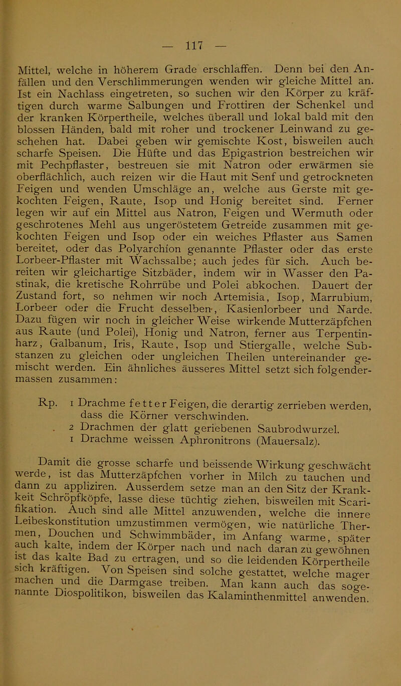 Mittel, welche in höherem Grade erschlaffen. Denn bei den An- fällen und den Verschlimmerungen wenden wir gleiche Mittel an. Ist ein Nachlass eingetreten, so suchen wir den Körper zu kräf- tigen durch warme Salbungen und Frottiren der Schenkel und der kranken Körpertheile, welches überall und lokal bald mit den blossen Händen, bald mit roher und trockener Leinwand zu ge- schehen hat. Dabei geben wir gemischte Kost, bisweilen auch scharfe Speisen. Die Hüfte und das Epigastrion bestreichen wir mit Pechpflaster, bestreuen sie mit Natron oder erwärmen sie oberflächlich, auch reizen wir die Haut mit Senf und getrockneten Feigen und wenden Umschläge an, welche aus Gerste mit ge- kochten Feigen, Raute, Isop und Honig bereitet sind. Ferner legen wir auf ein Mittel aus Natron, Feigen und Wermuth oder geschrotenes Mehl aus ungeröstetem Getreide zusammen mit ge- kochten Feigen und Isop oder ein weiches Pflaster aus Samen bereitet, oder das Polyarchion genannte Pflaster oder das erste Lorbeer-Pflaster mit Wachssalbe; auch jedes für sich. Auch be- reiten wir gleichartige Sitzbäder, indem wir in Wasser den Pa- stinak, die kretische Rohrrübe und Polei abkochen. Dauert der Zustand fort, so nehmen wir noch Artemisia, Isop, Marrubium, Lorbeer oder die Frucht desselben-, Kasienlorbeer und Narde. Dazu fügen wir noch in gleicher Weise wirkende Mutterzäpfchen aus Raute (und Polei), Honig und Natron, ferner aus Terpentin- harz, Galbanum, Iris, Raute, Isop und Stiergalle, welche Sub- stanzen zu gleichen oder ungleichen Theilen untereinander ge- mischt werden. Ein ähnliches äusseres Mittel setzt sich folgender- massen zusammen : Rp. i Drachme fetter Feigen, die derartig zerrieben werden, dass die Körner verschwinden. 2 Drachmen der glatt geriebenen Saubrodwurzel. i Drachme weissen Aphronitrons (Mauersalz). Damit die grosse scharfe und beissende Wirkung geschwächt werde, ist das Mutterzäpfchen vorher in Milch zu tauchen und dann zu appliziren. Ausserdem setze man an den Sitz der Krank- keit Schröpfköpfe, lasse diese tüchtig ziehen, bisweilen mit Scari- hkation. Auch sind alle Mittel anzuwenden, welche die innere Leibeskonstitution umzustimmen vermögen, wie natürliche Ther- men, Douchen und Schwimmbäder, im Anfang warme, später auch kalte, indem der Körper nach und nach daran zu gewöhnen ist das kalte Bad zu ertragen, und so die leidenden Körpertheile sich kräftigen. Von Speisen sind solche gestattet, welche mager machen und die Darmgase treiben. Man kann auch das soge- nannte Diospohtikon, bisweilen das Kalaminthenmittel anwenden