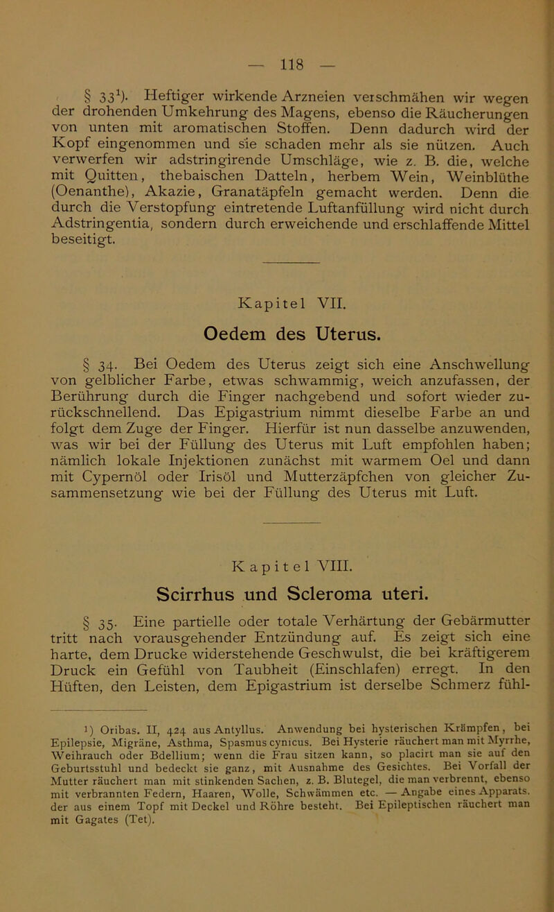 § 331)- Heftiger wirkende Arzneien verschmähen wir wegen der drohenden Umkehrung des Magens, ebenso die Räucherungen von unten mit aromatischen Stoffen. Denn dadurch wird der Kopf eingenommen und sie schaden mehr als sie nützen. Auch verwerfen wir adstringirende Umschläge, wie z. B. die, welche mit Quitten, thebaischen Datteln, herbem Wein, Weinblüthe (Oenanthe), Akazie, Granatäpfeln gemacht werden. Denn die durch die Verstopfung eintretende Luftanfüllung wird nicht durch Adstringentia, sondern durch erweichende und erschlaffende Mittel beseitigt. Kapitel VII. Oedem des Uterus. § 34. Bei Oedem des Uterus zeigt sich eine Anschwellung von gelblicher Farbe, etwas schwammig, weich anzufassen, der Berührung durch die Finger nachgebend und sofort wieder zu- rückschnellend. Das Epigastrium nimmt dieselbe Farbe an und folgt dem Zuge der Finger. Hierfür ist nun dasselbe anzuwenden, was wir bei der Füllung des Uterus mit Luft empfohlen haben; nämlich lokale Injektionen zunächst mit warmem Oel und dann mit Cypernöl oder Irisöl und Mutterzäpfchen von gleicher Zu- sammensetzung wie bei der Füllung des Uterus mit Luft. Kapitel VIII. Scirrhus und Scleroma uteri. § 35. Eine partielle oder totale Verhärtung der Gebärmutter tritt nach vorausgehender Entzündung auf. Es zeigt sich eine harte, dem Drucke widerstehende Geschwulst, die bei kräftigerem Druck ein Gefühl von Taubheit (Einschlafen) erregt. In den Hüften, den Leisten, dem Epigastrium ist derselbe Schmerz fühl- l) Oribas. II, 424 aus Antyllus. Anwendung bei hysterischen Krämpfen, bei Epilepsie, Migräne, Asthma, Spasmus cynicus. Bei Hysterie räuchert man mit Myrrhe, Weihrauch oder Bdellium; wenn die Frau sitzen kann, so placirl man sie auf den Geburtsstuhl und bedeckt sie ganz, mit Ausnahme des Gesichtes. Bei \ orfall der Mutter räuchert man mit stinkenden Sachen, z. B. Blutegel, die man verbrennt, ebenso mit verbrannten Federn, Haaren, AVolle, Schwämmen etc. —Angabe eines Apparats, der aus einem Topf mit Deckel und Röhre besteht. Bei Epileptischen räuchert man mit Gagates (Tet).