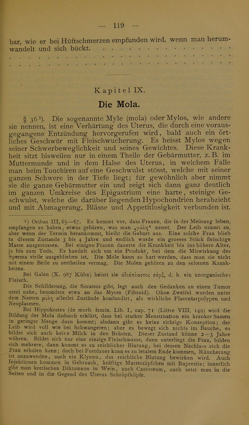 bar, wie er bei Hüftscbmerzen empfunden wird, wenn man herum- wandelt und sich bückt Kapitel IX. Die Mola. § 361). Die sogenannte Myle (mola) oder Mylos, wie andere sie nennen, ist eine Verhärtung des Uterus, die durch eine voraus- gegangene Entzündung hervorgerufen wird, bald auch ein ört- liches Geschwür mit Fleischwucherung. Es heisst Mylos wegen seiner Schwerbeweglichkeit und seines Gewichtes. Diese Krank- heit sitzt bisweilen nur in einem Theile der Gebärmutter, z. B. im Muttermunde und in dem Halse des Uterus, in welchem Falle man beim Touchiren auf eine Geschwulst stösst, welche mit seiner ganzen Schwere in der Tiefe liegt; für gewöhnlich aber nimmt sie die ganze Gebärmutter ein und zeigt sich dann ganz deutlich im ganzen Umkreise des Epigastrium eine harte, steinige Ge- schwulst, welche die darüber liegenden Hypochondrien herabzieht und mit Abmagerung, Blässe und Appetitlosigkeit verbunden ist. 1) Oribas 111,65—67. Es kommt vor, dass Frauen, die in der Meinung leben, empfangen zu haben, etwas gebären, was man „uoXif)“ nennt. Der Leib nimmt zu, aber wenn der Termin herankommt, bleibt die Geburt aus. Eine solche Frau blieb in diesem Zustande 3 bis 4 Jahre und endlich wurde ein grosses Stück fleischige Masse ausgestossen. Bei einigen Frauen dauerte die Krankheit bis ins höhere Alter, ja bis zum Tode. Es handelt sich um ein Produkt, bei dem die Mitwirkung des Sperma virile ausgeblieben ist. Die Mole kann so hart werden, dass man sie nicht mit einem Beile zu zertheilen vermag. Die Molen gehören zu den seltenen Krank- heiten. Bei Galen (X. 987 Kühn) heisst sie äSiänXaaTO? aäp$, d. h. ein unorganisches Fleisch. Die Schilderung, die Soranus gibt, legt auch den Gedanken an einen Tumor uteri nahe, besonders etwa an das Myom (Fibroid). Ohne Zweifel wurden unter dem Namen püXrj allerlei Zustände konfundirt, als wirkliche Placentarpolypen und Neoplasmen. Bei Hippokrates (de morb. femin. Lib. I, cap. 71 (Littre VIII, 149) wird die Bildung der Mola dadurch erklärt, dass bei starker Menstruation ein kranker Samen in geringer Menge dazu kommt; alsdann gibt es keine richtige Konzeption; der Leib wird voll wie bei Schwangeren; aber es bewegt sich nichts im Bauche, es bildet sich auch keine Milch in den Brüsten. Dieser Zustand könne 2 — 3 Jahre währen. Bildet sich nur eine einzige Fleischmasse, dann unterliegt die Frau, bilden sich mehrere, dann kommt es zu reichlicher Blutung, bei dessen Nachlass sich die Frau erholen kann; doch bei Fortdauer kann es zu letalem Ende kommen, Räucherung ist anzuwenden, auch ein Klysma, das reichliche Blutung bewirken wird. Auch Injektionen kommen in Gebrauch, kräftige Mutterzäpfchen mit Buprestis; innerlich gibt man kretischen Diktamnus in Wein , auch Castoreum, auch setzt man in die Seiten und in die Gegend des Uterus Schröpfköpfe.