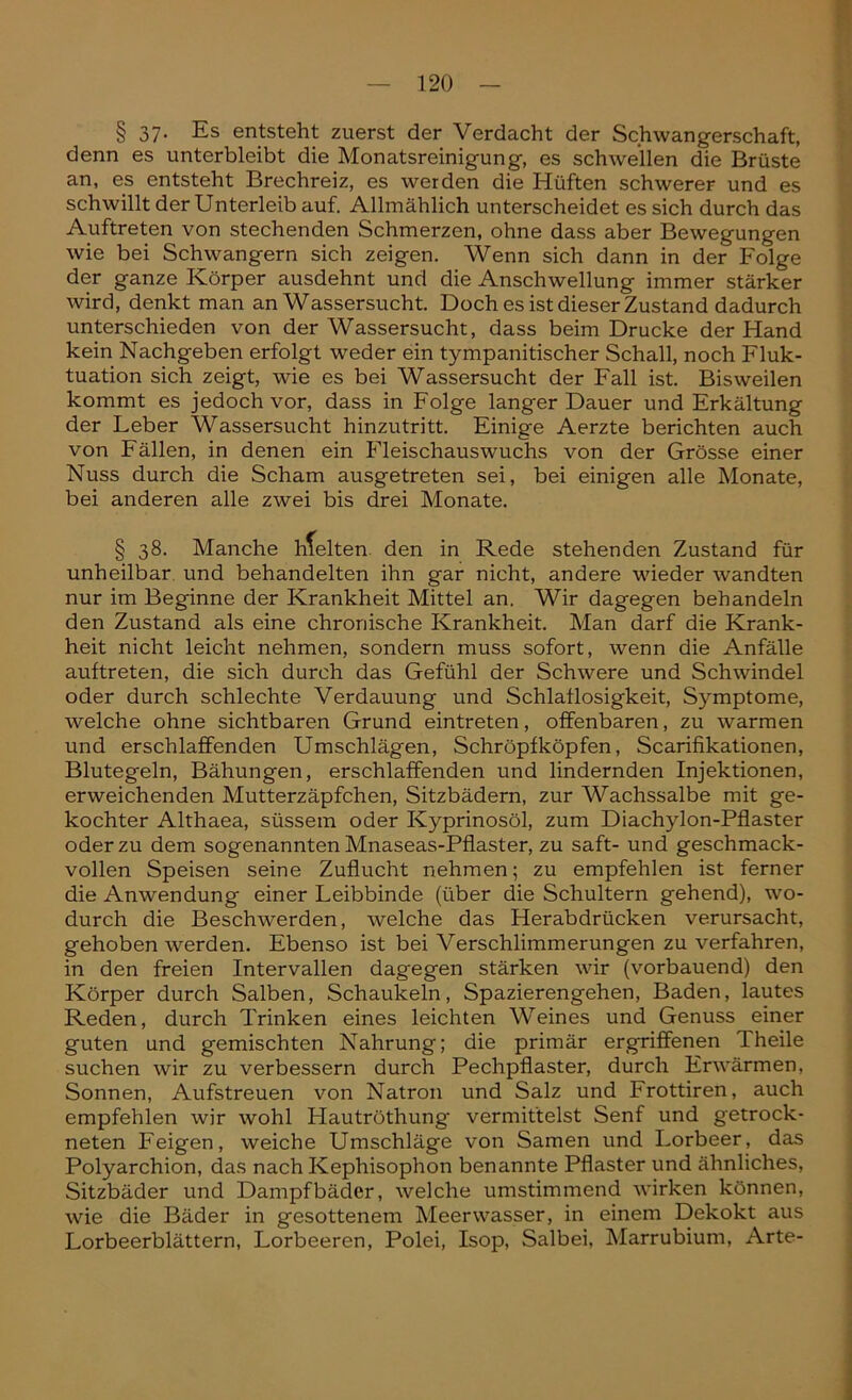 § 37- Es entsteht zuerst der Verdacht der Schwangerschaft, denn es unterbleibt die Monatsreinigung, es schwellen die Brüste an, es entsteht Brechreiz, es werden die Hüften schwerer und es schwillt der Unterleib auf. Allmählich unterscheidet es sich durch das Auftreten von stechenden Schmerzen, ohne dass aber Bewegungen wie bei Schwängern sich zeigen. Wenn sich dann in der Folge der ganze Körper ausdehnt und die Anschwellung immer stärker wird, denkt man an Wassersucht. Doch es ist dieser Zustand dadurch unterschieden von der Wassersucht, dass beim Drucke der Hand kein Nachgeben erfolgt weder ein tympanitischer Schall, noch Fluk- tuation sich zeigt, wie es bei Wassersucht der Fall ist. Bisweilen kommt es jedoch vor, dass in Folge langer Dauer und Erkältung der Leber Wassersucht hinzutritt. Einige Aerzte berichten auch von Fällen, in denen ein Fleischauswuchs von der Grösse einer Nuss durch die Scham ausgetreten sei, bei einigen alle Monate, bei anderen alle zwei bis drei Monate. § 38. Manche hfelten den in Rede stehenden Zustand für unheilbar und behandelten ihn gar nicht, andere wieder wandten nur im Beginne der Krankheit Mittel an. Wir dagegen behandeln den Zustand als eine chronische Krankheit. Man darf die Krank- heit nicht leicht nehmen, sondern muss sofort, wenn die Anfälle auftreten, die sich durch das Gefühl der Schwere und Schwindel oder durch schlechte Verdauung und Schlaflosigkeit, Symptome, welche ohne sichtbaren Grund eintreten, offenbaren, zu warmen und erschlaffenden Umschlägen, Schröpfköpfen, Scarifikationen, Blutegeln, Bähungen, erschlaffenden und lindernden Injektionen, erweichenden Mutterzäpfchen, Sitzbädern, zur Wachssalbe mit ge- kochter Althaea, süssem oder Kyprinosöl, zum Diachylon-Pflaster oder zu dem sogenannten Mnaseas-Pflaster, zu saft- und geschmack- vollen Speisen seine Zuflucht nehmen; zu empfehlen ist ferner die Anwendung einer Leibbinde (über die Schultern gehend), wo- durch die Beschwerden, welche das Herabdrücken verursacht, gehoben werden. Ebenso ist bei Verschlimmerungen zu verfahren, in den freien Intervallen dagegen stärken wir (vorbauend) den Körper durch Salben, Schaukeln, Spazierengehen, Baden, lautes Reden, durch Trinken eines leichten Weines und Genuss einer guten und gemischten Nahrung; die primär ergriffenen 1 heile suchen wir zu verbessern durch Pechpflaster, durch Erwärmen, Sonnen, Aufstreuen von Natron und Salz und Frottiren, auch empfehlen wir wohl Hautröthung vermittelst Senf und getrock- neten Feigen, weiche Umschläge von Samen und Lorbeer, das Polyarchion, das nach Kephisophon benannte Pflaster und ähnliches, Sitzbäder und Dampfbäder, welche umstimmend wirken können, wie die Bäder in gesottenem Meerwasser, in einem Dekokt aus Lorbeerblättern, Lorbeeren, Polei, Isop, Salbei, Marrubium, Arte-