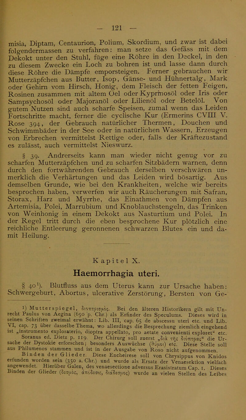 misia, Diptam, Centaurion, Polium, Skordium, und zwar ist dabei folgendermassen zu verfahren: man setze das Gefäss mit dem Dekokt unter den Stuhl, füge eine Röhre in den Deckel, in den zu diesem Zwecke ein Loch zu bohren ist und lasse dann durch diese Röhre die Dämpfe emporsteigen. Ferner gebrauchen wir Mutterzäpfchen aus Butter, Isop, Gänse- und Hühnertalg, Mark oder Gehirn vom Hirsch, Honig, dem Fleisch der fetten Feigen, Rosinen zusammen mit altem Oel oder Kyprmosöl oder Iris oder Sampsychosöl oder Majoranöl oder Lilienöl oder Betelöl. Von gutem Nutzen sind auch scharfe Speisen, zumal wenn das Leiden Fortschritte macht, ferner die cyclische Kur (Ermerins CVIII V. Rose 394, der Gebrauch natürlicher Thermen, Douchen und Schwimmbäder in der See oder in natürlichen Wassern, Erzeugen von Erbrechen vermittelst Rettige oder, falls der Kräftezustand es zulässt, auch vermittelst Nieswurz. § 39. Andrerseits kann man wieder nicht genug vor zu scharfen Mutterzäpfchen und zu scharfen Sitzbädern warnen, denn durch den fortwährenden Gebrauch derselben verschwären un- merklich die Verhärtungen und das Leiden wird bösartig. Aus demselben Grunde, wie bei den Krankheiten, welche wir bereits besprochen haben, verwerfen wir auch Räucherungen mit Safran, Storax, Harz und Myrrhe, das Einathmen von Dämpfen aus Artemisia, Polei, Marrubium und Knoblauchstengeln, das Trinken von Weinhonig in einem Dekokt aus Nasturtium und Polei. In der Regel tritt durch die eben besprochene Kur plötzlich eine reichliche Entleerung geronnenen schwarzen Blutes ein und da- mit Heilung. Kapitel X. Haemorrhagia uteri. § 40J). Blutfluss aus dem Uterus kann zur Ursache haben: Schwergeburt, Abortus, ulcerative Zerstörung, Bersten von Ge- l) Mu 11 e r s pi e gel, SmtTptoao?. Bei den älteren Historikern gilt mit Un- recht Paulus von Aegina (650 p. Chr.) als Erfinder des Speculums. Dieses wird in seinen Schriften zweimal erwähnt: Lib. III, cap. 65 de abscessu uteri etc. und Lib. VI, cap. 73 über dasselbe Thema, wo allerdings die Besprechung ziemlich eingehend ist „instrumento exploralerio, dioptra appellato, pro aetate convenienti exploret“ etc. Soranus ed. Dietz p. 119. Der Chirurg soll zuerst „8iä tt)? Stou-toa?“ die Ur- sache der Dystokie erforschen; besonders Auswüchse (Lnot) etc. Diese Stelle soll aus 1 hilumenos stammen und ist in der Ausgabe von Roso nicht aufgenommen. Binden der Glieder. Diese Encheirese soll von Chrysippus von Knidos erfunden worden sein (350 a. Chr.) und wurde als Ersatz der Venaeselction vielfach angewendet. Hierüber Galen, des venaesectione adversus Erasislratum Cap. 1. Dieses Binden der Glieder d7tcSjai<r, 8ia8e<j|AOs) wurde an vielen Stellen des Leibes