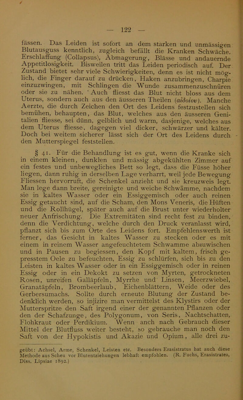 / fassen. Das Leiden ist sofort an dem starken und unmässigen Blutausguss kenntlich, zugleich befällt die Kranken Schwäche. Erschlaffung (Collapsus), Abmagerung, Blässe und andauernde Appetitlosigkeit. Bisweilen tritt das Leiden periodisch auf. Der Zustand bietet sehr viele Schwierigkeiten, denn es ist nicht mög- lich, die Finger darauf zu drücken, Haken anzubringen, Charpie einzuzwingen, mit Schlingen die Wunde zusammenzuschnüren oder sie zu nähen. * Auch fliesst das Blut nicht bloss aus dem Uterus, sondern auch aus den äusseren Theilen (alöoiovj. Manche Aerzte, die durch Zeichen den Ort des Leidens festzustellen sich bemühen, behaupten, das Blut, welches aus den äusseren Geni- talien fliesse, sei dünn, gelblich und warm, dasjenige, welches aus dem Uterus fliesse, dagegen viel dicker, schwärzer und kälter. Doch bei weitem sicherer lässt sich der Ort des Leidens durch - den Mutterspiegel feststellen. § 41. Für die Behandlung ist es gut, wenn die Kranke sich in einem kleinen, dunklen und mässig abgekühlten Zimmer auf ein festes und unbewegliches Bett so legt, dass die Füsse höher liegen, dann ruhig in derselben Lage verharrt, weil jede Bewegung Fliessen hervorruft, die Schenkel anzieht und sie kreuzweis legt. Man lege dann breite, gereinigte und weiche Schwämme, nachdem sie in kaltes Wasser oder ein Essiggemisch oder auch reinen Essig getaucht sind, auf die Scham, den Mons Veneris, die Hüften und die Rollhügel, später auch auf die Brust unter wiederholter neuer Anfrischung. Die Extremitäten sind recht fest zu binden, denn die Verdichtung, welche durch den Druck veranlasst wird, pflanzt sich bis zum Orte des Leidens fort. Empfehlenswert!! ist ferner, das Gesicht in kaltes Wasser zu stecken oder es mit einem in reinem Wasser angefeuchtetem Schwamme abzuwischen und in Pausen zu begiessen, den Kopf mit kaltem, frisch ge- presstem Oele zu befeuchten, Essig zu schlürfen, sich bis zu den Leisten in kaltes Wasser oder in ein Essiggemisch oder in reinen Essig oder in ein Dekokt zu setzen von Myrten, getrockneten Rosen, unreifen Galläpfeln, Myrrhe und Linsen, Meerzwiebel, Granatäpfeln, Brombeerlaub, Eichenblättern, Weide oder des Gerbersumachs. Sollte durch erneute Blutung der Zustand be- denklich werden, so injizire man vermittelst des Klystirs oder der Mutterspritze den Saft irgend einer der genannten Pflanzen oder den der Schafzunge, des Polygonum, von Seris, Nachtschatten, Flohkraut oder Perdikium. Wenn anch nach Gebrauch dieser Mittel der Blutfluss weiter besteht, so gebrauche man noch den Saft von der Hypokistis und Akazie und Opium , alle drei zu- geübt: Achsel, Arme, Schenkel, Leisten etc. Besonders Erasistratus hat auch diese Methode aus Scheu vor Blutentziehungen lebhaft empfohlen. (R. Fuchs, Erasistratea, Diss. Lipsiae 1892.)