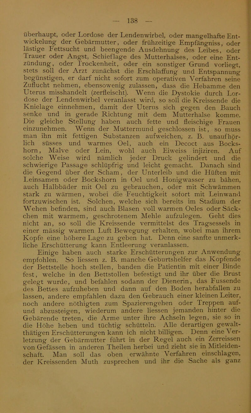 überhaupt, oder Lordose der Lendenwirbel, oder mangelhafte Ent- wickelung der Gebärmutter, oder frühzeitige Empfängniss, oder lästige Fettsucht und beengende Ausdehnung des Leibes, oder Trauer oder Angst, Schief läge des Mutterhalses, oder eine Ent- zündung, oder Trockenheit, oder ein sonstiger Grund vorliegt, stets soll der Arzt zunächst die Erschlaffung und Entspannung- begünstigen, er darf nicht sofort zum operativen Verfahren seine Zuflucht nehmen, ebensowenig zulassen, dass die Hebamme den Uterus misshandelt (zerfleischt). Wenn die Dystokie durch Lor- dose der Lendenwirbel veranlasst wird, so soll die Kreissende die Knielage einnehmen, damit der Uterus sich gegen den Bauch senke und in gerade Richtung mit dem Mutterhalse komme. Die gleiche Stellung- haben auch fette und fleischige Frauen einzunehmen. Wenn der Muttermund geschlossen ist, so muss man ihn mit fettigen Substanzen aufweichen, z. B. unaufhör- lich süsses und warmes Oel, auch ein Decoct aus Bocks- horn , Malve oder Lein, wohl auch Eiweiss injiziren. Auf solche Weise wird nämlich jeder Druck gelindert und die schwierige Passage schlüpfrig und leicht gemacht. Danach sind die Gegend über der Scham, der Unterleib und die Hüften mit Leinsamen oder Bockshorn in Oel und Honigwasser zu bähen, auch Halbbäder mit Oel zu gebrauchen, oder mit Schwämmen stark zu wärmen, wobei die Feuchtigkeit sofort mit Leinwand fortzuwischen ist. Solchen, welche sich bereits im Stadium der Wehen befinden, sind auch Blasen voll warmen Oeles oder Säck- chen mit warmem, geschrotenem Mehle aufzulegen. Geht dies nicht an, so soll die Kreissende vermittelst des Tragsessels in einer mässig warmen Luft Bewegung erhalten, wobei man ihrem Kopfe eine höhere Lage zu geben hat. Denn eine sanfte unmerk- liche Erschütterung kann Entleerung veranlassen. Einige haben auch starke Erschütterungen zur Anwendung empfohlen. So Hessen z. B. manche Geburtshelfer das Kopfende der Bettstelle hoch stellen, banden die Patientin mit einer Binde fest, welche in den Bettstollen befestigt und ihr über die Brust gelegt wurde, und befahlen sodann der Dienerin, das Fussende des Bettes aufzuheben und dann auf den Boden herabfallen zu lassen, andere empfahlen dazu den Gebrauch einer kleinen Leiter, noch andere nöthigten zum Spazierengehen oder Treppen auf- und abzusteigen, wiederum andere Hessen jemanden hinter die Gebärende treten, die Arme unter ihre Achseln legen, sie so in die Höhe heben und tüchtig schütteln. Alle derartigen gewalt- thätigen Erschütterungen kann ich nicht billigen. Denn eine Ver- letzung der Gebärmutter führt in der Regel auch ein Zerreissen von Gefässen in anderen Theilen herbei und zieht sie in Mitleiden- schaft. Man soll das oben erwähnte Verfahren einschlagen, der Kreissenden Muth zusprechen und ihr die Sache als ganz