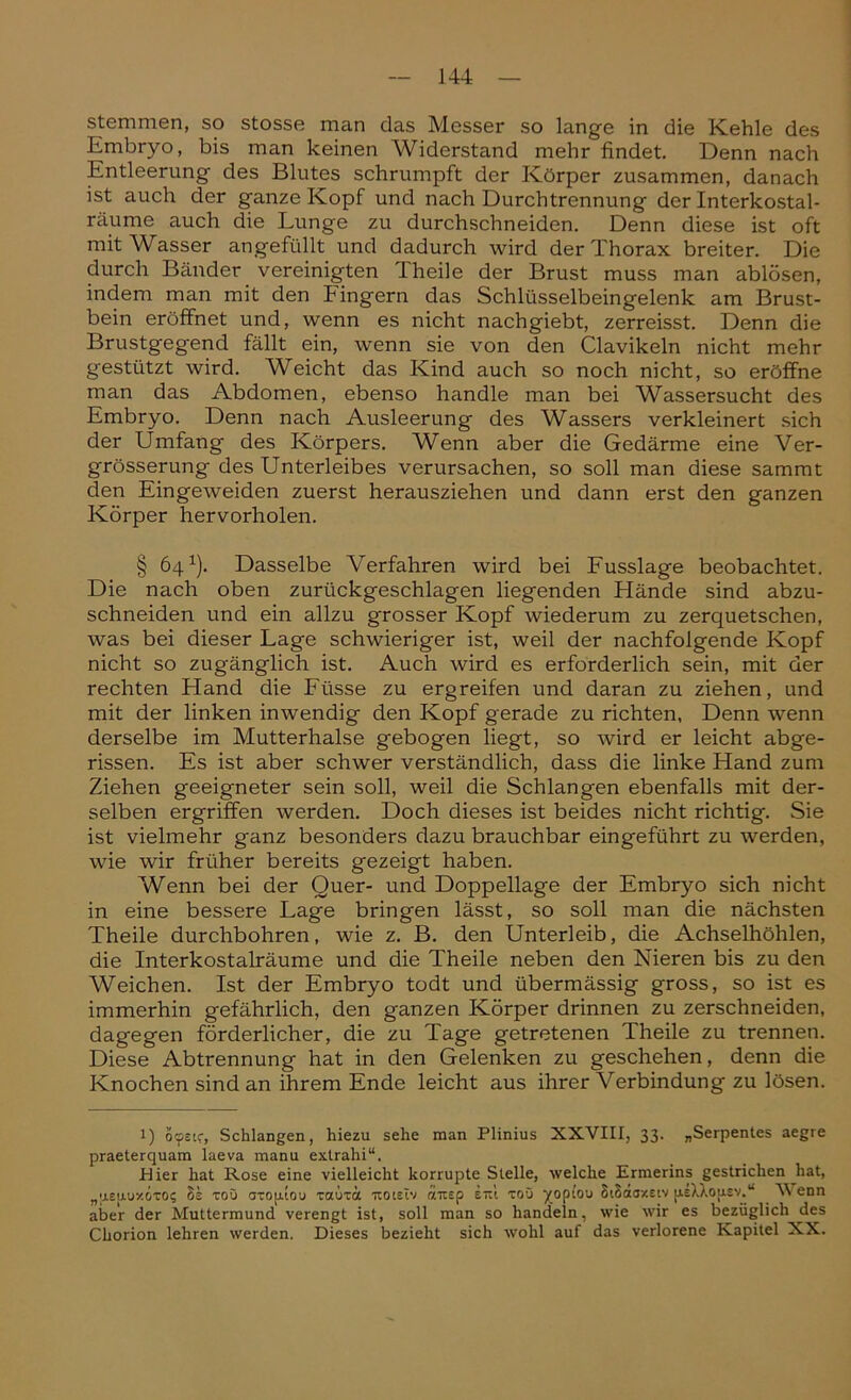 stemmen, so stosse man das Messer so lange in die Kehle des Embryo, bis man keinen Widerstand mehr findet. Denn nach Entleerung des Blutes schrumpft der Körper zusammen, danach ist auch der ganze Kopf und nach Durchtrennung der Interkostal- räume auch die Lunge zu durchschneiden. Denn diese ist oft mit Wasser angefüllt und dadurch wird der Thorax breiter. Die durch Bänder vereinigten Theile der Brust muss man ablösen, indem man mit den hingern das Schlüsselbeingelenk am Brust- bein eröffnet und, wenn es nicht nachgiebt, zerreisst. Denn die Brustgegend fällt ein, wenn sie von den Clavikeln nicht mehr gestützt wird. Weicht das Kind auch so noch nicht, so eröffne man das Abdomen, ebenso handle man bei Wassersucht des Embryo. Denn nach Ausleerung des Wassers verkleinert sich der Umfang des Körpers. Wenn aber die Gedärme eine Ver- grösserung des Unterleibes verursachen, so soll man diese sammt den Eingeweiden zuerst herausziehen und dann erst den ganzen Körper hervorholen. § 64*). Dasselbe Verfahren wird bei Fusslage beobachtet. Die nach oben zurückgeschlagen liegenden Hände sind abzu- schneiden und ein allzu grosser Kopf wiederum zu zerquetschen, was bei dieser Lage schwieriger ist, weil der nachfolgende Kopf nicht so zugänglich ist. Auch wird es erforderlich sein, mit der rechten Hand die Füsse zu ergreifen und daran zu ziehen, und mit der linken inwendig den Kopf gerade zu richten, Denn wenn derselbe im Mutterhalse gebogen liegt, so wird er leicht abge- rissen. Es ist aber schwer verständlich, dass die linke Hand zum Ziehen geeigneter sein soll, weil die Schlangen ebenfalls mit der- selben ergriffen werden. Doch dieses ist beides nicht richtig. Sie ist vielmehr ganz besonders dazu brauchbar eingeführt zu werden, wie wir früher bereits gezeigt haben. Wenn bei der Quer- und Doppellage der Embryo sich nicht in eine bessere Lage bringen lässt, so soll man die nächsten Theile durchbohren, wie z. B. den Unterleib, die Achselhöhlen, die Interkostalräume und die Theile neben den Nieren bis zu den Weichen. Ist der Embryo todt und übermässig gross, so ist es immerhin gefährlich, den ganzen Körper drinnen zu zerschneiden, dagegen förderlicher, die zu Tage getretenen Theile zu trennen. Diese Abtrennung hat in den Gelenken zu geschehen, denn die Knochen sind an ihrem Ende leicht aus ihrer Verbindung zu lösen. 1) öcfstc, Schlangen, hiezu sehe man Plinius XXVIII, 33. „Serpentes aegre praeterquam laeva manu extrahi“. Hier hat Rose eine vielleicht korrupte Stelle, welche Ermerins gestrichen hat, „uelut/.&toi; h's rou aropaou xauxä noiEiv raus p etu toO ^opiou StSaaxsiv jiiXXou.sv.“ Venn aber der Muttermund verengt ist, soll man so handeln, wie wir es bezüglich des Chorion lehren werden. Dieses bezieht sich wohl auf das verlorene Kapitel XX.