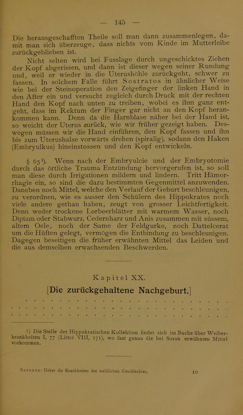 Die herausgeschafften Theile soll man dann Zusammenlegen, da- mit man sich überzeuge, dass nichts vom Kinde im Mutterleibe zurückgeblieben ist. Nicht selten wird bei Fusslage durch ungeschicktes Ziehen der Kopf abgerissen, und dann ist dieser wegen seiner Rundung und, weil er wieder in die Uterushöhle zurückgeht, schwer zu fassen. In solchem Falle führt Sostratos in ähnlicher Weise wie bei der Steinoperation den Zeigefinger der linken Hand in den After ein und versucht zugleich durch Druck mit der rechten Hand den Kopf nach unten zu treiben, wobei es ihm ganz ent- geht, dass im Rektum der Finger gar nicht an den Kopf heran- kommen kann. Denn da die Harnblase näher bei der Hand ist, so weicht der Uterus zurück, wie wir früher gezeigt haben. Des- wegen müssen wir die Hand einführen, den Kopf fassen und ihn bis zum Uterushalse vorwärts drehen (spiralig), sodann den Haken (Embryulkus) hineinstossen und den Kopf entwickeln. § 65J). Wenn nach der Embryulcie und der Embryotomie durch das örtliche Trauma Entzündung hervorgerufen ist, so soll man diese durch Irrigationen mildern und lindern. Tritt Hämor- rhagie ein, so sind die dazu bestimmten Geg-enmittel anzuwenden. Daneben noch Mittel, welche den Verlauf der Geburt beschleunigen, zu verordnen, wie es ausser den Schülern des Hippokrates noch viele andere gethan haben, zeugt von grosser Leichtfertigkeit. Denn weder trockene Lorbeerblätter mit warmem Wasser, noch Diptam oder Stabwurz, Cedernharz und Anis zusammen mit süssem, altem Oele, noch der Same der Feldgurke, noch Dattelcerat um die Hüften gelegt, vermögen die Entbindung zu beschleunigen. Dagegen beseitigen die früher erwähnten Mittel das Leiden und die aus demselben erwachsenden Beschwerden. Kapitel XX. [Die zurückgehaltene Nachgeburt.] i) Die Stelle der Hippokratischen Kollektion findet sich im Buche über Weiber- krankheiten I, 77 (Littre VIII, 171), wo fast genau die bei Soran erwähnten Mittel Vorkommen. Soranus: Ueber die Krankheiten des weiblichen Geschlechtes. IO