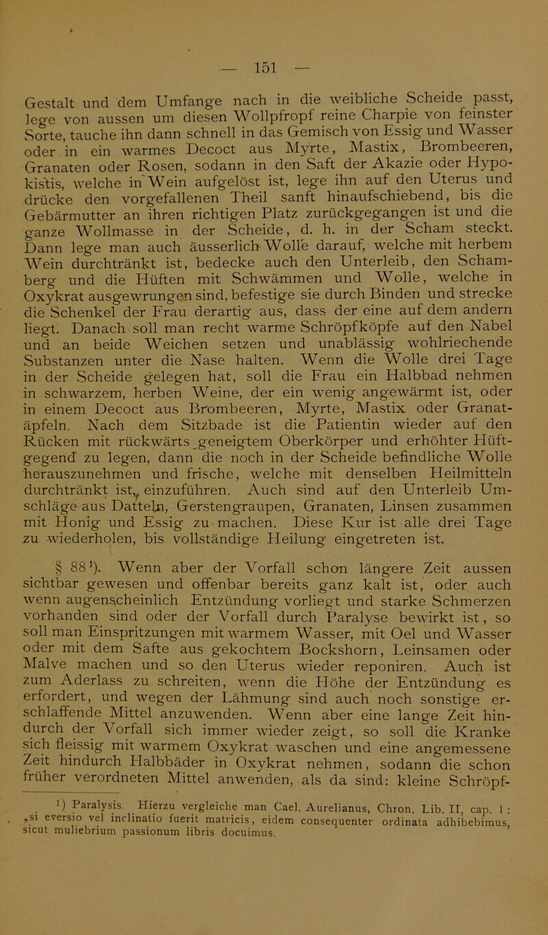 Gestalt und dem Umfange nach in die weibliche Scheide passt, lege von aussen um diesen Wollpfropf reine Charpie von feinster Sorte, tauche ihn dann schnell in das Gemisch von Essig und Wasser oder in ein warmes Decoct aus Myrte, Mastix, Brombeeren, Granaten oder Rosen, sodann in den Saft der Akazie oder Hypo- kistis, welche in Wein aufgelöst ist, lege ihn auf den Uterus und drücke den vorgefallenen Theil sanft hinaufschiebend, bis die Gebärmutter an ihren richtigen Platz zurückgegangen ist und die ganze Wollmasse in der Scheide, d. h. in der Scham steckt. Dann lege man auch äusserlich-Wolle darauf, welche mit herbem Wein durchtränkt ist, bedecke auch den Unterleib, den Scham- berg und die Hüften mit Schwämmen und Wolle, welche in Oxykrat ausgewrungen sind, befestige sie durch Binden und strecke die Schenkel der Frau derartig aus, dass der eine auf dem andern liegt. Danach soll man recht warme Schröpf köpfe auf den Nabel und an beide Weichen setzen und unablässig wohlriechende Substanzen unter die Nase halten. Wenn die Wolle drei läge in der Scheide gelegen hat, soll die Frau ein Halbbad nehmen in schwarzem, herben Weine, der ein wenig angewärmt ist, oder in einem Decoct aus Brombeeren, Myrte, Mastix oder Granat- äpfeln, Nach dem Sitzbade ist die Patientin wieder auf den Rücken mit rückwärts geneigtem Oberkörper und erhöhter Hilft- gegend zu legen, dann die noch in der Scheide befindliche Wolle herauszunehmen und frische, welche mit denselben Heilmitteln durchtränkt ist,, einzuführen. Auch sind auf den Unterleib Um- schläge aus Datteln, Gerstengraupen, Granaten, Linsen zusammen mit Honig und Essig zu machen. Diese Kur ist alle drei Tage zu wiederholen, bis vollständige Pleilung eingetreten ist. § 881). Wenn aber der Vorfall schon längere Zeit aussen sichtbar gewesen und offenbar bereits ganz kalt ist, oder auch wenn augenscheinlich Entzündung vorliegt und starke Schmerzen vorhanden sind oder der Vorfall durch Paralyse bewirkt ist, so soll man Einspritzungen mit warmem Wasser, mit Oel und Wasser oder mit dem Safte aus gekochtem Bockshorn, Leinsamen oder Malve machen und so den Uterus wieder reponiren. Auch ist zum Aderlass zu schreiten, wenn die Höhe der Entzündung es erfordert, und wegen der Lähmung sind auch noch sonstige er- schlaffende Mittel anzuwenden. Wenn aber eine lange Zeit hin- durch der Vorfall sich immer wieder zeigt, so soll die Kranke sich fleissig mit warmem Oxykrat waschen und eine angemessene Zeit hindurch Halbbäder in Oxykrat nehmen, sodann die schon früher verordneten Mittel anwenden, als da sind: kleine Schröpf- i) Paralysis. Hierzu vergleiche man Cael. Aurelianus, Chron. Lib. II, cap. 1: „si eversio vel inclinatio fuerit matricis, eidem consequenter ordinata adhibebimus, sicut muliebrium passionum libris docuimus.