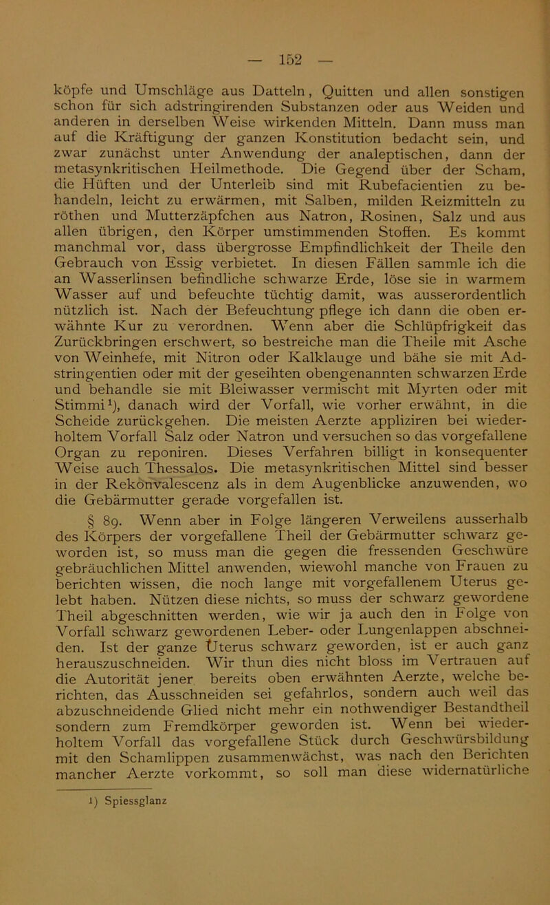 köpfe und Umschläge aus Datteln, Quitten und allen sonstigen schon für sich adstringirenden Substanzen oder aus Weiden und anderen in derselben Weise wirkenden Mitteln. Dann muss man auf die Kräftigung der ganzen Konstitution bedacht sein, und zwar zunächst unter Anwendung der analeptischen, dann der metasynkritischen Heilmethode. Die Gegend über der Scham, die Hüften und der Unterleib sind mit Rubefacientien zu be- handeln, leicht zu erwärmen, mit Salben, milden Reizmitteln zu röthen und Mutterzäpfchen aus Natron, Rosinen, Salz und aus allen übrigen, den Körper umstimmenden Stoffen. Es kommt manchmal vor, dass übergrosse Empfindlichkeit der Theile den Gebrauch von Essig verbietet. In diesen Fällen sammle ich die an Wasserlinsen befindliche schwarze Erde, löse sie in warmem Wasser auf und befeuchte tüchtig damit, was ausserordentlich nützlich ist. Nach der Befeuchtung pflege ich dann die oben er- wähnte Kur zu verordnen. Wenn aber die Schlüpfrigkeit das Zurückbringen erschwert, so bestreiche man die Theile mit Asche von Weinhefe, mit Nitron oder Kalklauge und bähe sie mit Ad- stringenden oder mit der geseihten obengenannten schwarzen Erde und behandle sie mit Bleiwasser vermischt mit Myrten oder mit Stimmi1), danach wird der Vorfall, wie vorher erwähnt, in die Scheide zurückgehen. Die meisten Aerzte appliziren bei wieder- holtem Vorfall Salz oder Natron und versuchen so das vorgefallene Organ zu reponiren. Dieses Verfahren billigt in konsequenter Weise auch Thessalos. Die metasynkritischen Mittel sind besser in der Rekonvalescenz als in dem Augenblicke anzuwenden, wo die Gebärmutter gerade vorgefallen ist. § 89. Wenn aber in Folge längeren Verweilens ausserhalb des Körpers der vorgefallene Theil der Gebärmutter schwarz ge- worden ist, so muss man die gegen die fressenden Geschwüre gebräuchlichen Mittel anwenden, wiewohl manche von krauen zu berichten wissen, die noch lange mit vorgefallenem Uterus ge- lebt haben. Nützen diese nichts, so muss der schwarz gewordene Theil abgeschnitten werden, wie wir ja auch den in Folge von Vorfall schwarz gewordenen Leber- oder Lungenlappen abschnei- den. Ist der ganze Uterus schwarz geworden, ist er auch ganz herauszuschneiden. Wir thun dies nicht bloss im Vertrauen auf die Autorität jener bereits oben erwähnten Aerzte, welche be- richten, das Ausschneiden sei gefahrlos, sondern auch weil das abzuschneidende Glied nicht mehr ein nothwendiger Bestandtheil sondern zum Fremdkörper geworden ist. Wenn bei wieder- holtem Vorfall das vorgefallene Stück durch Geschwürsbildung mit den Schamlippen zusammen wächst, was nach den Berichten mancher Aerzte vorkommt, so soll man diese widernatürliche 1) Spiessglanz