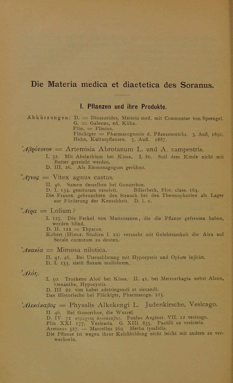 Die Materia medica et diaetetica des Soranus. I. Pflanzen und ihre Produkte. Abkürzungen: D. = Dioscorides, Materia med. mit Commentar von Sprengel. G. — Galenus, ed. Kühn. Plin. = Plinius. Flückiger = Pharmacognosie d. Pflanzenreichs. 3. Aufl. 1891. Hehn, Kulturpflanzen. 5. Aufl. 1887. ^Aßqörovov = Artemisia Abrotanum L. und A. campestris. I. 52. Mit Absinthium bei Kissa. I. 86. Soll dem Kinde nicht mit Butter gereicht werden. D. III. 26. Als Emmenagogum gerühmt. ’Ayvog = Vitex agnus castus. II. 46. Samen derselben bei Gonorrhoe. D. I. 134. genituram exsolvit. Billerbeck, Flor. dass. 164. Die Frauen gebrauchten den Strauch bei den Thesmophorien als Lager zur Förderung der Keuschheit. D. 1. c. ’!'Aiqa = Lolium ? I. 125. Die Ferkel von Muttersauen, die die Pflanze gefressen haben, werden blind. D. II. 122 = Thyaron. Kobert (Histor. Studien I. 29) versucht mit Gelehrsamkeit die Aira auf Secale cornutum zu deuten. 'Ay.ccy.ia = Mimosa nilotica. II. 41. 46. Bei Uterusblutung mit Hypocystis und Opium injicirt. D. I. 133. sistit fluxum muliebrem. 1Alorr I. 50. Trockene Aloe bei Kissa. II. 41. bei Metrorrhagia nebst Alaun, üenanthe, Hypocystis. D. III 22. vim habet adstringendi et siccandi. Das Historische bei Flückiger, Pharmacogn. 215. 'Ahxccxaßos = Physalis Alkekengi L. Judenkirsche, Vesicago. II. 46. Bei Gonorrhoe, die Wurzel. D. IV. 72 o~p6y\0i ctAt/.dxajJof. Paulus Aeginet. VII. 12 vesicago. Plin XXI 177. Vesicaria. G. XIII. 835. Pastilli ex vesicaria. Aretaeus 327. — Marcellus 269 Herba lysalidis. Die Pflanze ist wegen ihrer Kelchbildung nicht leicht mit andern zu ver- wechseln.