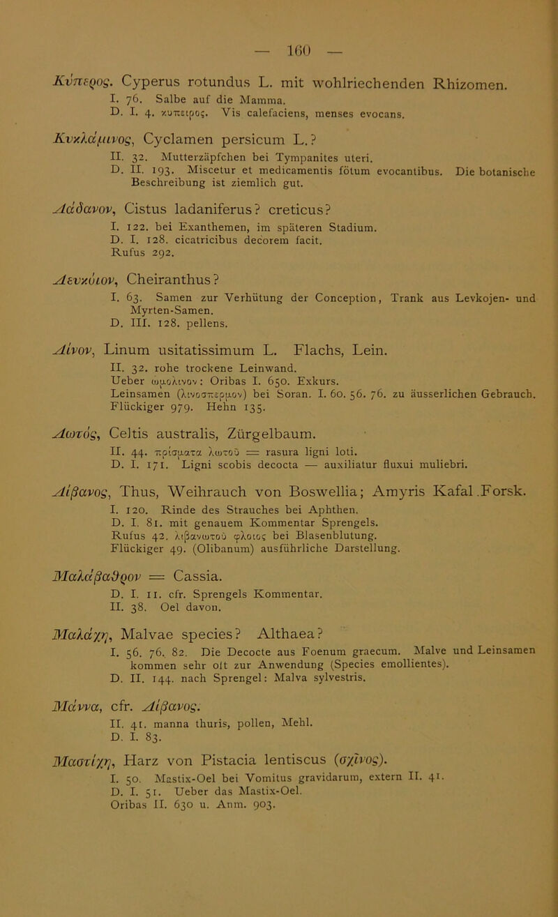 KvnsQog. Cyperus rotundus L. mit wohlriechenden Rhizomen. I. 76. Salbe auf die Mamma. D. I. 4. -/unEipo?. Yis calefaciens, menses evocans. KvxXd/uivog, Cyclamen persicum L. ? II. 32. Mutterzäpfchen bei Tympanites uteri. D. II. 193. Miscetur et medicamentis fötum evocanlibus. Die botanische Beschreibung ist ziemlich gut. ylddavov, Cistus ladaniferus? creticus? I. 122. bei Exanthemen, im späteren Stadium. D. I. 128. cicatricibus decorem facit. Rufus 292. Asvxuiov, Cheiranthus ? I. 63. Samen zur Verhütung der Conception, Trank aus Levkojen- und Myrten-Samen. D. III. 128. pellens. slivov, Linum usitatissimum L. Flachs, Lein. II. 32. rohe trockene Leinwand. Ueber ojuoÄtvov : Oribas I. 650. Exkurs. Leinsamen (livoa-äppov) bei Soran. I. 60. 56. 76. zu äusserlichen Gebrauch. Flückiger 979. Hehn 135. Atozog, Ceitis australis, Zürgelbaum. II. 44. TtpiairaTa Xojtoü = rasura ligni loti. D. I. 171. Ligni scobis decocta —- auxiliatur fluxui muliebri. Aißavog, Thus, Weihrauch von Boswellia; Amyris Kafal.Forsk. I. 120. Rinde des Strauches bei Aphthen. D. I. 81. mit genauem Kommentar Sprengels. Rufus 42. AißavuiTOü cpXoio? bei Blasenblutung. Flückiger 49. (Olibanum) ausführliche Darstellung. MaXd ßad qov — Cassia. D. I. 11. cfr. Sprengels Kommentar. II. 38. Oel davon. MaXdyjrj, Malvae species? Althaea? I. 56. 76. 82. Die Decocte aus Foenum graecum. Malve und Leinsamen kommen sehr olt zur Anwendung (Species emollientes). D. II. 144. nach Sprengel: Malva sylvestris. Mdvva, cfr. Aißavog. II. 41. manna thuris, pollen, Mehl. D. I. 83. Maoziyt], Harz von Pistacia lentiscus (oylvog). I. 50. Mastix-Oel bei Vomitus gravidarum, extern II. 41. D. I. 51. Ueber das Mastix-Oel. Oribas II. 630 u. Anm. 903.