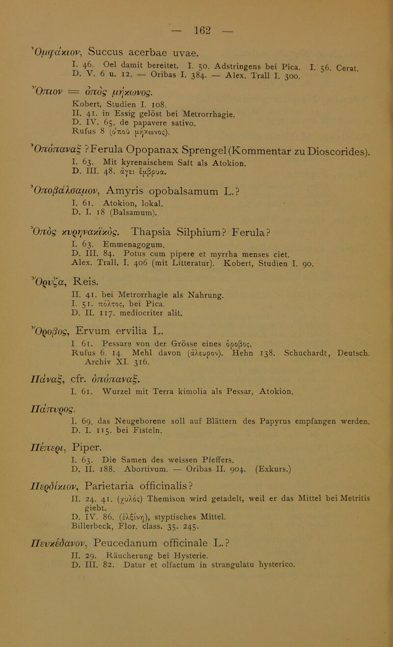 ’O/iiffdxiov• Succus acerbae uvae. I. 46. Oel damit bereitet. I. 50. Adstringens bei Pica. I. 56. Cerat. D. V. 6 u. 12. — Oribas I. 384. — Alex. Trall I. 300. Omov = onctg [ttjxiijvog. Kobert, Studien I. 108. II. 41. in Essig gelöst bei Metrorrhagie. D. IV. 65. de papavere sativo. Rufus 8 (d’uoü pinxcuvoc). 'Ommavaig PFerula Opopanax Sprengel (Kommentar zu Dioscorides). I. 63. Mit kyrenaischem Saft als Atokion. D. III, 48. äyet epßp'ja. ’Ortoßdlaa/iiov, Amyris opobalsamum L.P I. 61. Atokion, lokal. D. I. 18 (Baisamum). ’Orcug xvqrjvaxixög. Thapsia Silphium? Ferula? I. 63. Emmenagogum. D. III. 84. Potus cum pipere et myrrha menses eiet. Alex. Trall. I. 406 (mit Litteratur). Kobert, Studien I. 90. ^Oqv^cc, Reis. II. 41. bei Metrorrhagie als Nahrung. I. 51. itoTroc, bei Pica. D. II. 117. mediocriter alit. ''Oqoßog, Ervum ervilia L. I. 6t. Pessars von der Grösse eines opoßo;. Rufus 6. 14. Mehl davon (äXeupov). Hehn 138. Schuchardt, Deutsch. Archiv XI. 316. Ildvatg, cfr. ononavedg. I. 61. Wurzel mit Terra kimolia als Pessar, Atokion. ndnvQog. I. 69. das Neugeborene soll auf Blättern des Papyrus empfangen werden. D. I. 115. bei Fisteln. IlensQi, Piper. I. 63. Die Samen des weissen Pfeilers. D. II. 188. Abortivum. — Oribas II. 904. (Exkurs.) IleQÖtxiov, Parietaria officinalis? II. 24. 41. (yuXoi) Themison wird getadelt, weil er das Mittel bei Metritis giebt. D. IV. 86. styptisclies Mittel. Billerbeck, Flor. dass. 35. 245. IJevxedavov, Peucedanum officinale L.P II. 29. Räucherung bei Hysterie. D. III. 82. Datur et olfactum in strangulatu hysterico.