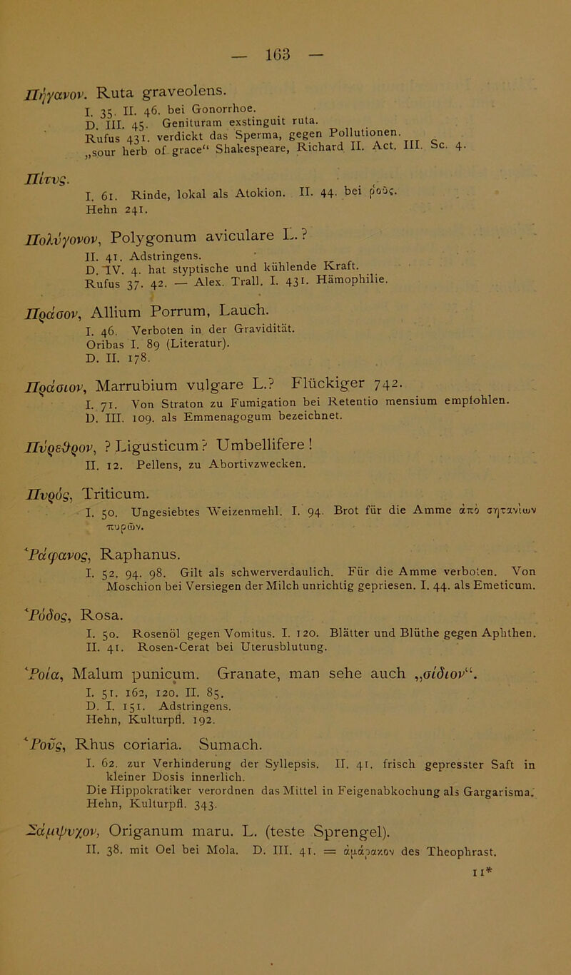 1G3 Ilqyavov. Ruta graveolens. I 35. n. 46. bei Gonorrhoe. D. III. 45- Genituram exstinguit ruta. Rufus 431. verdickt das Sperma, gegen Pollutionen. ,sour herb ol grace“ Shakespeare, Richard II. Act. III Sc. 4. nixvg. I. 61. Rinde, lokal als Atokion. II. 44- bei Po0s- Hehn 241. Üolvyovov, Polygonum aviculare L. ? II. 41. Adstringens. D ~IV. 4. hat styptische und kühlende Kraft. Rufus’37. 42. — Alex. Trall. I. 431- Hämophilie. JJqccoov, Allium Porrum, Lauch. I. 46. Verboten in der Gravidität. Oribas I. 89 (Literatur). D. II. 178. IIquoiov, Marrubium vulgare L.? Flückiger 742. I. 71. Von Straton zu Fumigation bei Retentio mensium empfohlen. D. III. 109. als Emmenagogum bezeichnet. IIvQeÜQOV, PLigusticum? Umbellifere! II. 12. Pellens, zu Abortivzwecken. IIvqüs, Triticum. I. 50. Ungesiebtes Weizenmehl. I. 94. Brot für die Amme dno crpaviuiv 'Tt’JpdiV. ‘Pcccpavog, Raphanus. I. 52. 94. 98. Gilt als schwerverdaulich. Für die Amme verboten. Von Moschion bei Versiegen der Milch unrichtig gepriesen. I. 44. als Emeticum. <Pudos, Rosa. I. 50. Rosenöl gegen Vomitus. I. 120. Blätter und Blüthe gegen Aphthen. II. 4t. Rosen-Cerat bei Uterusblutung. lPoia, Malum punicum. Granate, man sehe auch ,ßidiovu. I. 5r. 162, 120. II. 85. D. I. 151. Adstringens. Hehn, Kulturpfl. 192. <Povq, Rhus coriaria. Sumach. I. 62. zur Verhinderung der Syllepsis. II. 41. frisch gepresster Saft in kleiner Dosis innerlich. Die Hippokratiker verordnen das Mittel in Feigenabkochung als Gargarisma. Hehn, Kulturpfl. 343. —dfiipvyßv, Origanum maru. L. (teste Sprengel). II. 38. rnit Oel bei Mola. D. III. 41. = ä[j.obazov des Theoplirast. 11*