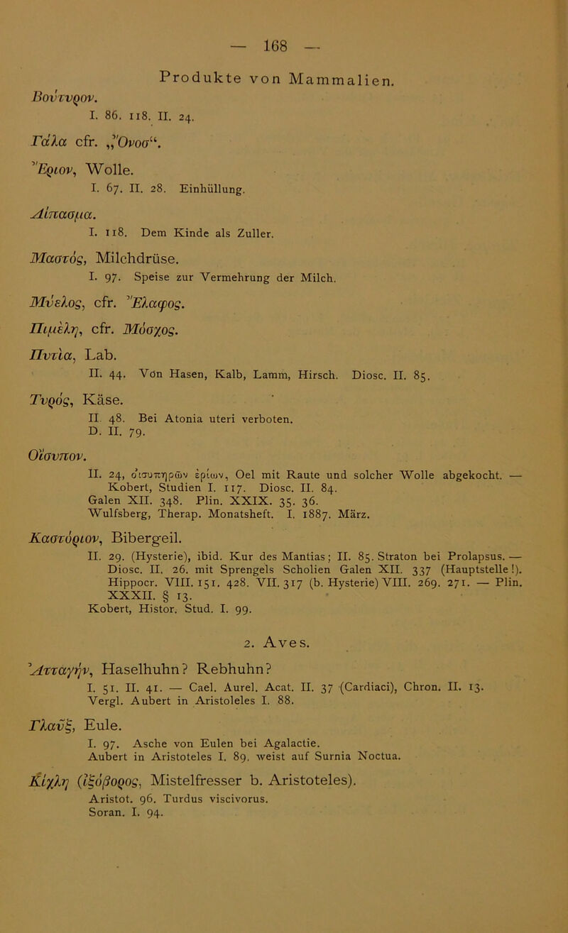 Produkte von Mammalien. Bovcvqov. I. 86. 118. II. 24. rdla cfr. ,’Öw“. ’Eqlov, Wolle. I. 67. II. 28. Einhüllung. Ainaa/ua. I. 118. Dem Kinde als Zuller. Maarög, Milchdrüse. I. 97. Speise zur Vermehrung der Milch. Mvehog, cfr. ’Elacpog. Th/ueh7, cfr. Möoyog. Tlvrla, Lab. II. 44. Vdn Hasen, Kalb, Lamm, Hirsch. Diosc. II. 85. TvQÖg, Käse. II 48. Bei Atonia uteri verboten. D. II. 79. Oiavnov. II. 24, cKcmTTirjpüiv spiiuv, Oel mit Raute und solcher Wolle abgekocht. — Kobert, Studien I. 117. Diosc. II. 84. Galen XII. 348. Plin. XXIX. 35. 36. Wulfsberg, Therap. Monatsheft. I. 1887. März. KaoxÖQLOv, Bibergeil. II. 29. (Hysterie), ibid. Kur des Mantias; II. 85. Straton bei Prolapsus.— Diosc. II. 26. mit Sprengels Scholien Galen XII. 337 (Hauptstelle!). Hippocr. VIII. 151. 428. VII. 317 (b. Hysterie) VIII. 269. 271. — Plin. XXXII. § 13. Kobert, Histor. Stud. I. 99. 2. Aves. 'A%Tayi)v, Haselhuhn? Rebhuhn? I. 51. II. 41. — Cael. Aurel. Acat. II. 37 (Cardiaci), Chron. II. 13. Vergl. Aubert in Aristoleles I. 88. rlav%, Eule. I. 97. Asche von Eulen bei Agalactie. Aubert in Aristoteles I. 89. weist auf Surnia Noctua. Kiyh] (tt;(')ßoQog, Mistelfresser b. Aristoteles). Aristot. 96. Turdus viscivorus. Soran. I. 94.