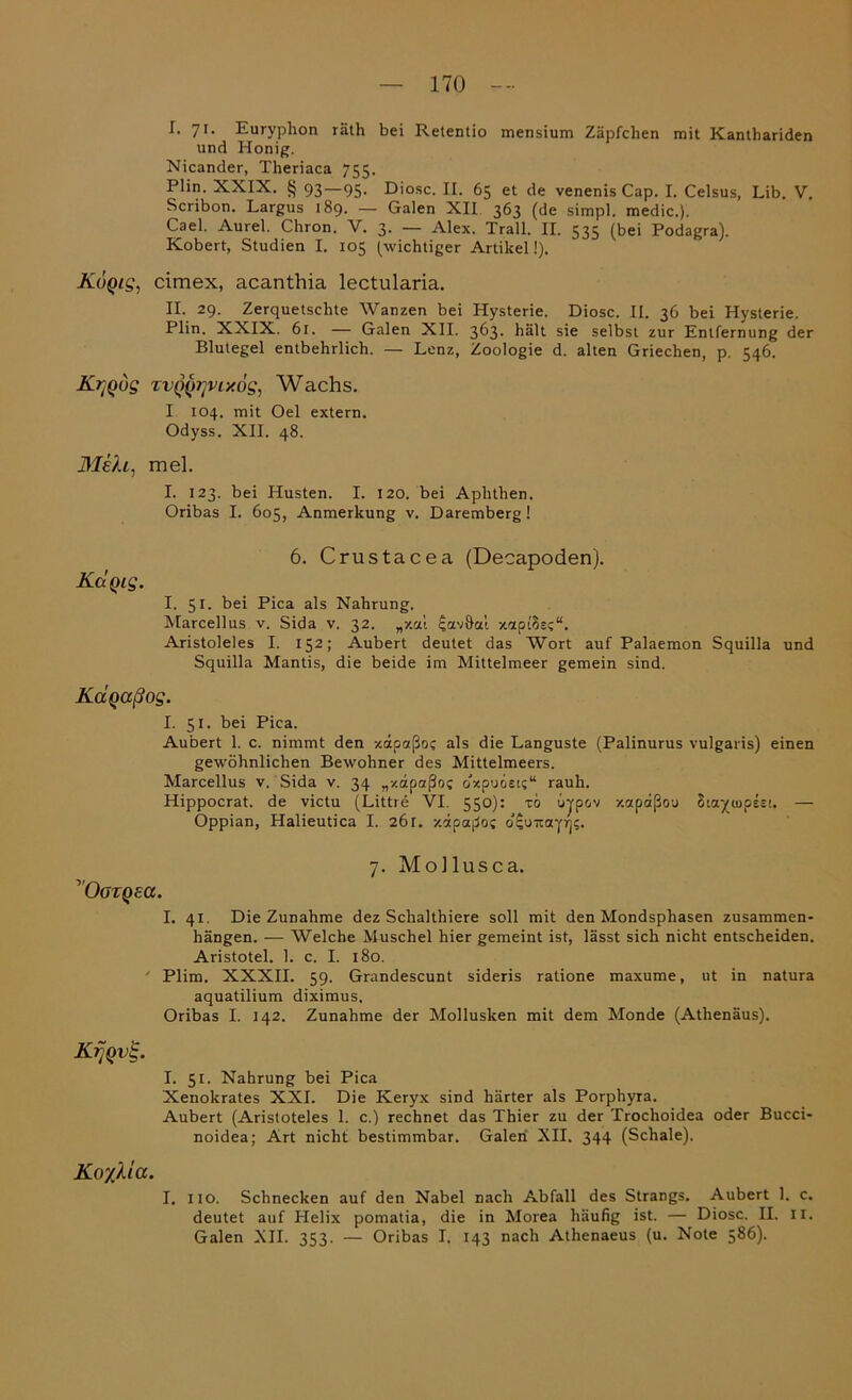 I. 71- Euryphon räth bei Retentio mensium Zäpfchen mit Kanthariden und Honig. Nicander, Theriaca 755. Plin. XXIX. § 93—95. Diosc. II. 65 et de venenis Cap. I. Celsus, Lib. V. Scribon. Largus 189. — Galen XII 363 (de simpl. medic.). Cael. Aurel. Chron. V. 3. — Alex. Trall. II. 535 (bei Podagra). Kobert, Studien I. 105 (wichtiger Artikel!). Koqis, cimex, acanthia lectularia. II. 29. Zerquetschte Wanzen bei Hysterie. Diosc. II. 36 bei Hysterie. Plin. XXIX. 61. — Galen XII. 363. hält sie selbst zur Entfernung der Blutegel entbehrlich. — Lenz, Zoologie d. alten Griechen, p. 546. K^qug TVQQtjviy.og, Wachs. I 104. mit Oel extern. Odyss. XII. 48. Bleh, mel. I. T23. bei Husten. I. 120. bei Aphthen. Oribas I. 605, Anmerkung v. Daremberg ! 6. Crustacea (Decapoden). KctQig. I. 51. bei Pica als Nahrung. Marcellus v. Sida v. 32. „-/.al $av9ai xapt'Sec“. Aristoleles I. 152; Aubert deutet das Wort auf Palaemon Squilla und Squilla Mantis, die beide im Mittelmeer gemein sind. Kdqaßog. I. 51. bei Pica. Aubert 1. c. nimmt den xapaßo? als die Languste (Palinurus vulgaris) einen gewöhnlichen Bewohner des Mittelmeers. Marcellus v. Sida v. 34 „xapaßo? o'xpuoEi?“ rauh. Hippocrat. de victu (Littre VI. 550): to ujpov xapaßou Siayiupee!. — Oppian, Halieutica I. 26 r. xdpaßoc d^urrayrjc. ”Oorqea. 7. Mollusca. I. 41. Die Zunahme dez Schalthiere soll mit den Mondsphasen Zusammen- hängen. — Welche Muschel hier gemeint ist, lässt sich nicht entscheiden. Aristotel. 1. c. I. 180. Plim. XXXII. 59. Grandescunt sideris ratione maxume, ut in natura aquatilium diximus, Oribas I. 142. Zunahme der Mollusken mit dem Monde (Athenäus). Krjqv%. I. 51. Nahrung bei Pica Xenokrates XXI. Die Keryx sind härter als Porphyra. Aubert (Aristoteles 1. c.) rechnet das Thier zu der Trochoidea oder Bucci- noidea; Art nicht bestimmbar. Galen Nil. 344 (Schale). Ko^lia. I. no. Schnecken auf den Nabel nach Abfall des Strangs. Aubert 1. c. deutet auf Helix pomatia, die in Morea häufig ist. — Diosc. II. 11. Galen XII. 353. — Oribas I. 143 nach Athenaeus (u. Note 586).