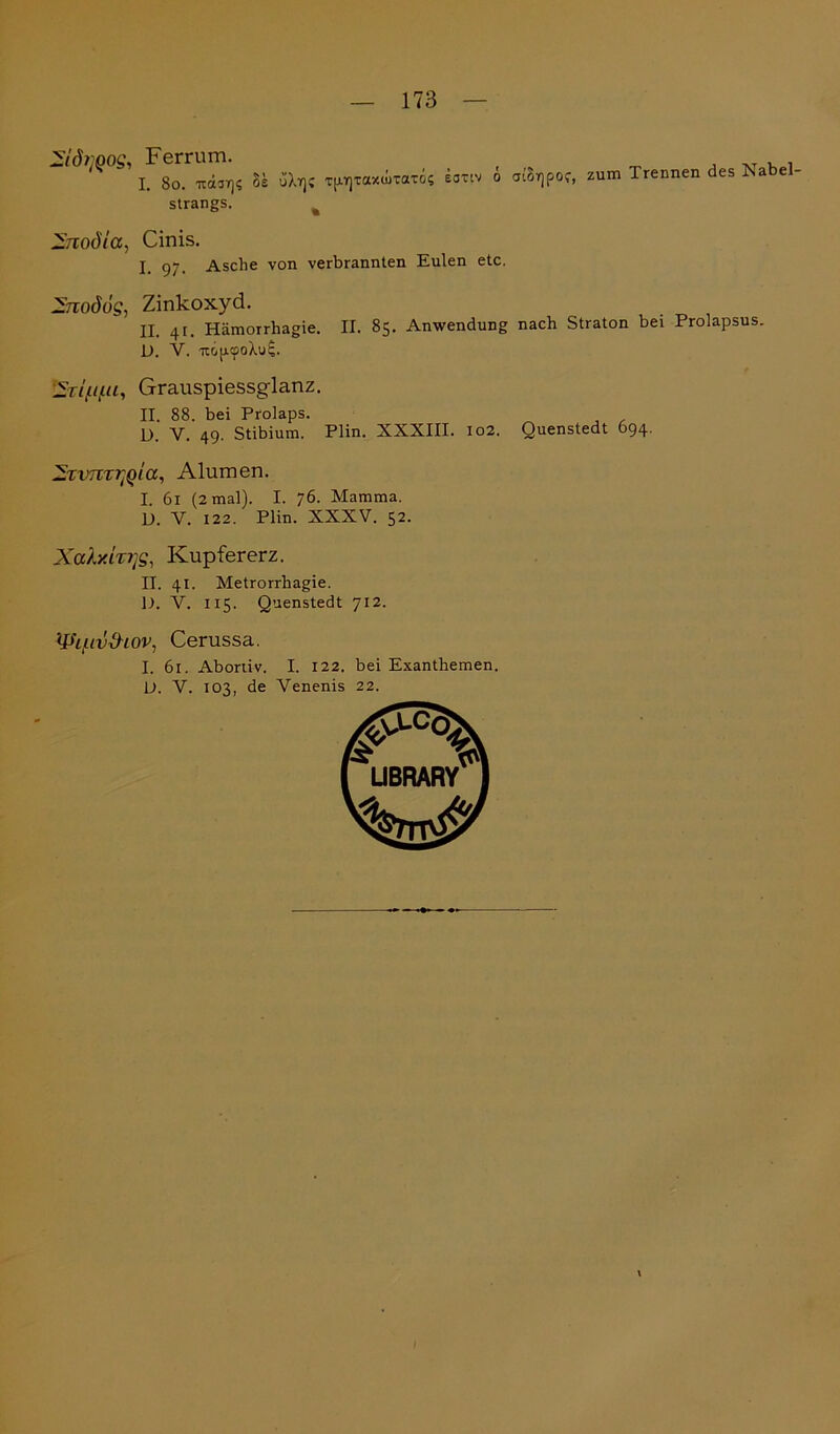 -idi'Qog, Ferrum. I. 80. ua3T)$ 5s üXr]; xprjxaxwxaxos s EOTIV 0 ai( tBrjpOf, zum Trennen des Nabel- strangs. Znodta, Cinis. I Asche von verbrannten Eulen etc. 2nodög, Zinkoxyd. II. 4t. Hämorrhagie. II. 85. Anwendung nach Straton bei Prolapsus. D. V. iripcpoXul. iSrifi/iu, Grauspiessglanz. II. 88. bei Prolaps. D. V. 49. Stibium. Plin. XXXIII. 102. Quenstedt 694. ^Tvm^Qta, Alumen. I. 61 (2 mal). I. 76. Mamma. D. V. 122. Plin. XXXV. 52. Xoäy.hi]S, Kupfererz. II. 41. Metrorrhagie. D. V. 115. Quenstedt 712. '’^hf-iv&LOV, Cerussa. I. 61. Abortiv. I. 122. bei Exanthemen. L>. V. 103, de Venenis 22.