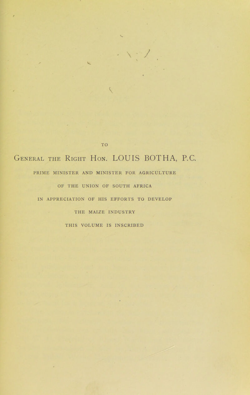 f \ V TO General the Right Hon. LOUIS BOTHA, P.C. PRIME MINISTER AND MINISTER FOR AGRICULTURE OF THE UNION OF SOUTH AFRICA IN APPRECIATION OF HIS EFFORTS TO DEVELOP THE MAIZE INDUSTRY THIS VOLUME IS INSCRIBED