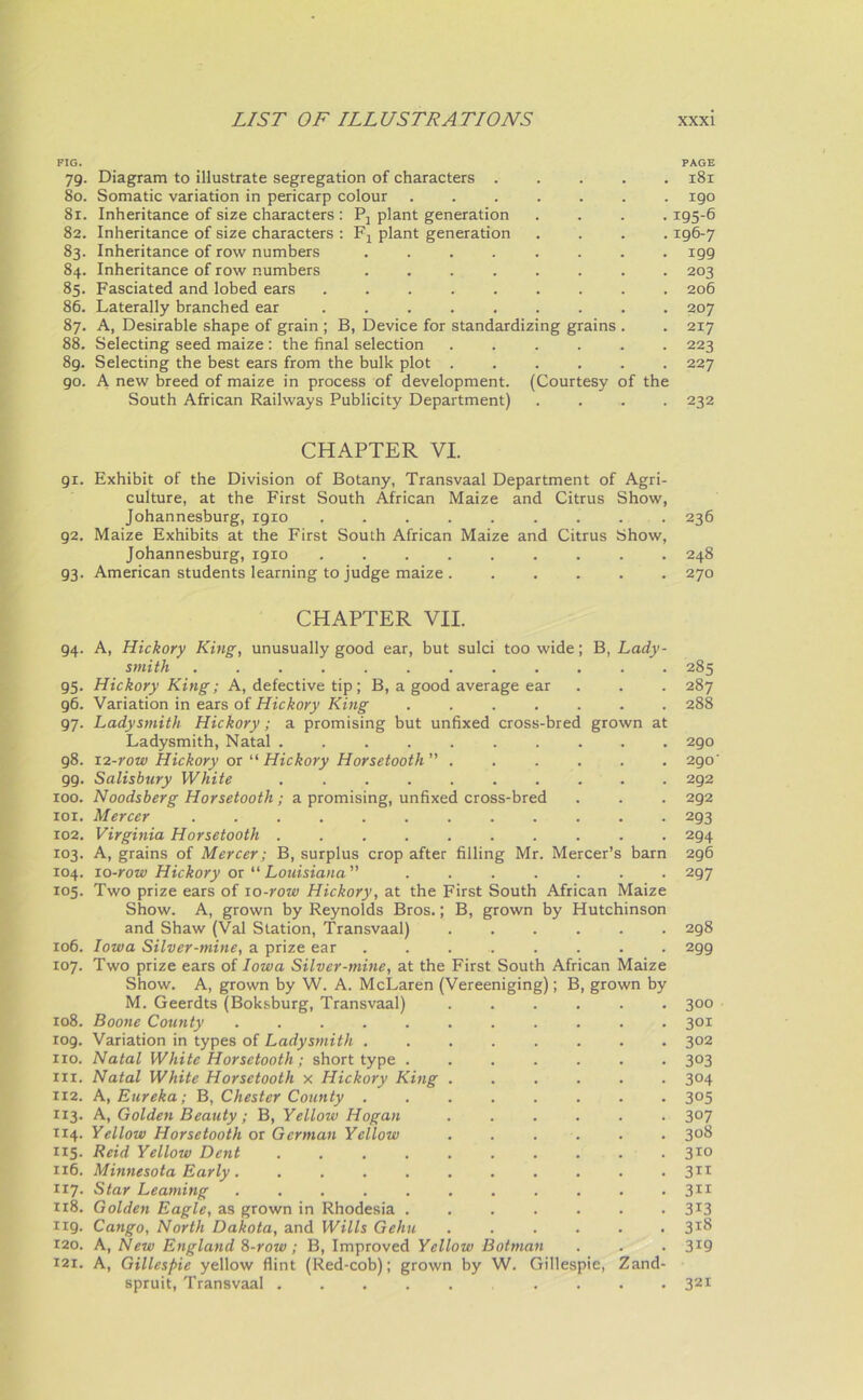 FIG. PAGE 79. Diagram to illustrate segregation of characters ..... 181 80. Somatic variation in pericarp colour ....... 190 81. Inheritance of size characters : Pj plant generation . . . -195-6 82. Inheritance of size characters : Fx plant generation .... 196-7 83. Inheritance of row numbers ........ 199 84. Inheritance of row numbers ........ 203 85. Fasciated and lobed ears ......... 206 86. Laterally branched ear ......... 207 87. A, Desirable shape of grain ; B, Device for standardizing grains . . 217 88. Selecting seed maize: the final selection ...... 223 8g. Selecting the best ears from the bulk plot ...... 227 go. A new breed of maize in process of development. (Courtesy of the South African Railways Publicity Department) .... 232 CHAPTER VI. 91. Exhibit of the Division of Botany, Transvaal Department of Agri- culture, at the First South African Maize and Citrus Show, Johannesburg, 1910 ......... 236 92. Maize Exhibits at the First South African Maize and Citrus Show, Johannesburg, 1910 ......... 248 93. American students learning to judge maize . ..... 270 CHAPTER VII. 94. A, Hickory King, unusually good ear, but sulci too wide; B, Lady- smith ............ 285 95. Hickory King; A, defective tip; B, a good average ear . . . 287 96. Variation in ears of Hickory King ....... 288 97. Ladysmith Hickory; a promising but unfixed cross-bred grown at Ladysmith, Natal .......... 290 98. 12-row Hickory ox u Hickory Horsetooth” ...... 290' 99. Salisbury White .......... 292 100. Noodsberg Horsetooth; a promising, unfixed cross-bred . . . 292 101. Mercer ............ 293 102. Virginia Horsetooth 294 103. A, grains of Mercer; B, surplus crop after filling Mr. Mercer’s barn 296 104. 10-row Hickory ox “ Louisiana” 297 105. Two prize ears of 10-row Hickory, at the First South African Maize Show. A, grown by Reynolds Bros.; B, grown by Hutchinson and Shaw (Val Station, Transvaal) ...... 298 106. Iowa Silver-mine, a prize ear ......... 299 107. Two prize ears of Iowa Silver-mine, at the First South African Maize Show. A, grown by W. A. McLaren (Vereeniging); B, grown by M. Geerdts (Boksburg, Transvaal) ...... 300 xo8. Boone County 301 109. Variation in types of Ladysmith ........ 302 no. Natal White Horsetooth; short type ....... 303 in. Natal White Horsetooth x Hickory King ...... 304 112. A, Eureka; B, Chester County ........ 305 113. A, Golden Beauty ; B, Yellow Hogan 3°7 114. Yellow Horsetooth or German Yellow ...... 3°8 115. Reid Yellow Dent .......... 310 116. Minnesota Early. .......... 3IT 117- Star Learning ........... 311 118. Golden Eagle, as grown in Rhodesia ....... 3*3 119. Cango, North Dakota, and Wills Gehu ...... 3*8 120. A, New England 8-row ; B, Improved Yellow Botman . . .3*9 121. A, Gillespie yellow flint (Red-cob); grown by W. Gillespie, Zand- spruit, Transvaal 321