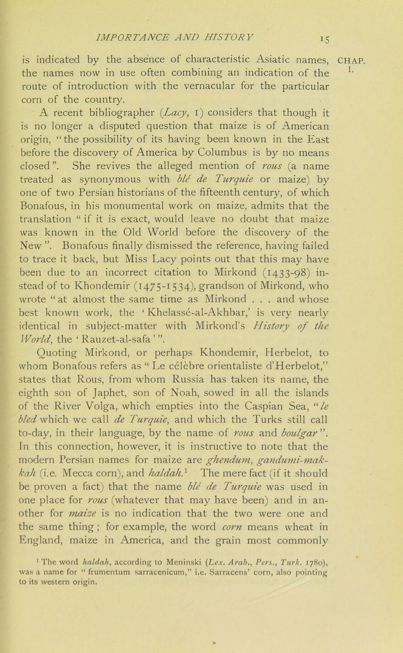 *5 is indicated by the absence of characteristic Asiatic names, chap. the names now in use often combining an indication of the l' route of introduction with the vernacular for the particular corn of the country. A recent bibliographer (Lacy, i) considers that though it is no longer a disputed question that maize is of American origin, “the possibility of its having been known in the East before the discovery of America by Columbus is by no means closed ”. She revives the alleged mention of rous (a name treated as synonymous with ble de Turquie or maize) by one of two Persian historians of the fifteenth century, of which Bonafous, in his monumental work on maize, admits that the translation “ if it is exact, would leave no doubt that maize was known in the Old World before the discovery of the New ”. Bonafous finally dismissed the reference, having failed to trace it back, but Miss Lacy points out that this may have been due to an incorrect citation to Mirkond (1433-98) in- stead of to Khondemir (1475-1 534), grandson of Mirkond, who wrote “at almost the same time as Mirkond . . . and whose best known work, the ‘ Khelasse-al-Akhbar,’ is very nearly identical in subject-matter with Mirkond’s History of the World, the ‘ Rauzet-al-safa Quoting Mirkond, or perhaps Khondemir, Herbelot, to whom Bonafous refers as “ Le celebre orientaliste d’Herbelot,” states that Rous, from whom Russia has taken its name, the eighth son of Japhet, son of Noah, sowed in all the islands of the River Volga, which empties into the Caspian Sea, “ le bled which we call de Turquie, and which the Turks still call to-day, in their language, by the name of rous and boulgar ”. In this connection, however, it is instructive to note that the modern Persian names for maize are ghendum, gandumi-mak- kah (i.e. Mecca corn), and haldah} The mere fact (if it should be proven a fact) that the name ble de Turquie was used in one place for rous (whatever that may have been) and in an- other for maize is no indication that the two were one and the same thing ; for example, the word corn means wheat in England, maize in America, and the grain most commonly 1 The word haldah, according to Meninski (Lex. Arab., Pcrs., Turk. 1780), was a name for “ frumentum sarracenicum,” i.e. Sarracens’ corn, also pointing to its western origin.