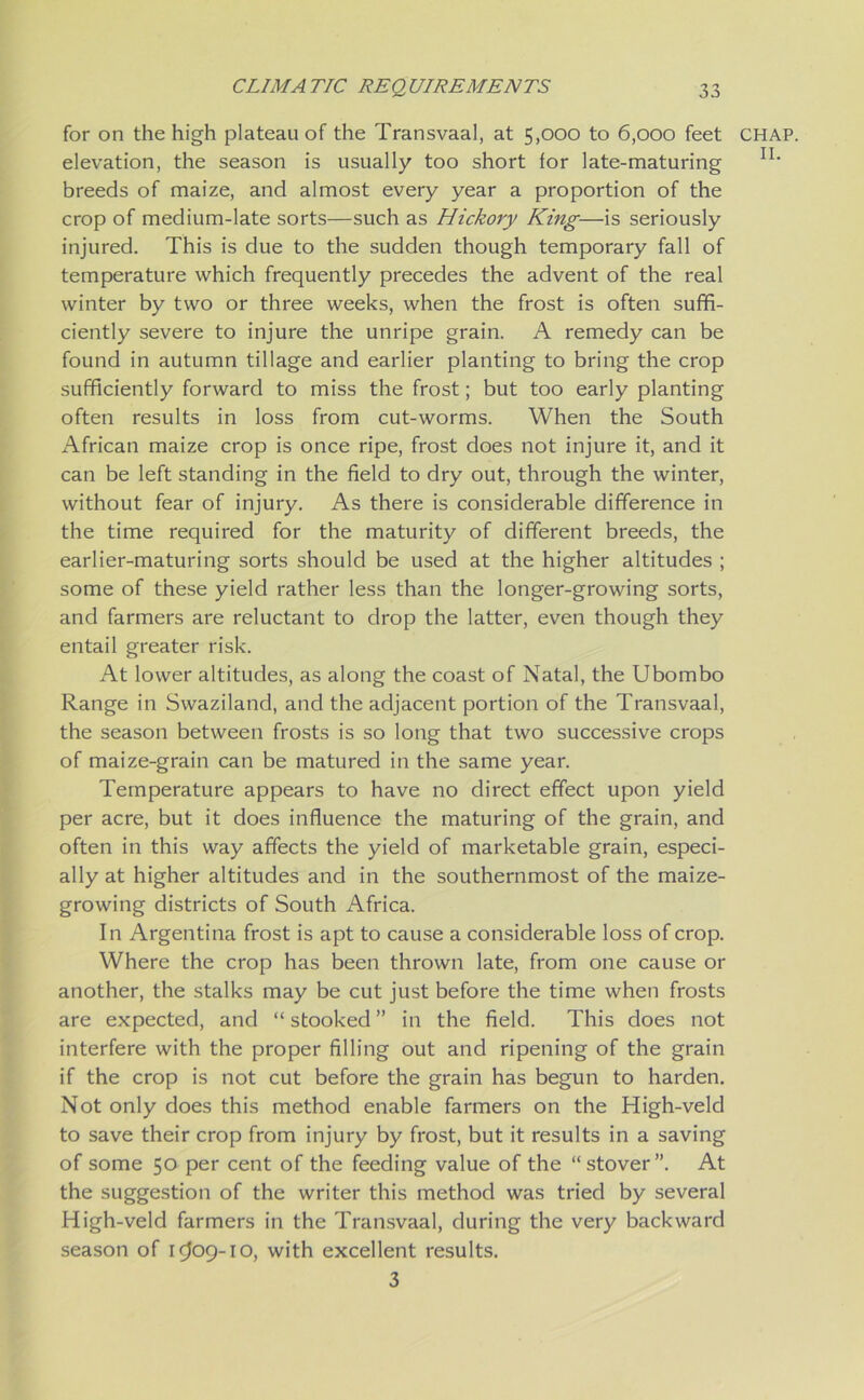 for on the high plateau of the Transvaal, at 5,000 to 6,000 feet elevation, the season is usually too short for late-maturing breeds of maize, and almost every year a proportion of the crop of medium-late sorts—such as Hickory King—is seriously injured. This is due to the sudden though temporary fall of temperature which frequently precedes the advent of the real winter by two or three weeks, when the frost is often suffi- ciently severe to injure the unripe grain. A remedy can be found in autumn tillage and earlier planting to bring the crop sufficiently forward to miss the frost; but too early planting often results in loss from cut-worms. When the South African maize crop is once ripe, frost does not injure it, and it can be left standing in the field to dry out, through the winter, without fear of injury. As there is considerable difference in the time required for the maturity of different breeds, the earlier-maturing sorts should be used at the higher altitudes ; some of these yield rather less than the longer-growing sorts, and farmers are reluctant to drop the latter, even though they entail greater risk. At lower altitudes, as along the coast of Natal, the Ubombo Range in Swaziland, and the adjacent portion of the Transvaal, the season between frosts is so long that two successive crops of maize-grain can be matured in the same year. Temperature appears to have no direct effect upon yield per acre, but it does influence the maturing of the grain, and often in this way affects the yield of marketable grain, especi- ally at higher altitudes and in the southernmost of the maize- growing districts of South Africa. In Argentina frost is apt to cause a considerable loss of crop. Where the crop has been thrown late, from one cause or another, the stalks may be cut just before the time when frosts are expected, and “ stooked ” in the field. This does not interfere with the proper filling out and ripening of the grain if the crop is not cut before the grain has begun to harden. Not only does this method enable farmers on the High-veld to save their crop from injury by frost, but it results in a saving of some 50 per cent of the feeding value of the “stover”. At the suggestion of the writer this method was tried by several High-veld farmers in the Transvaal, during the very backward season of 1^09-10, with excellent results. 3 CHAP.