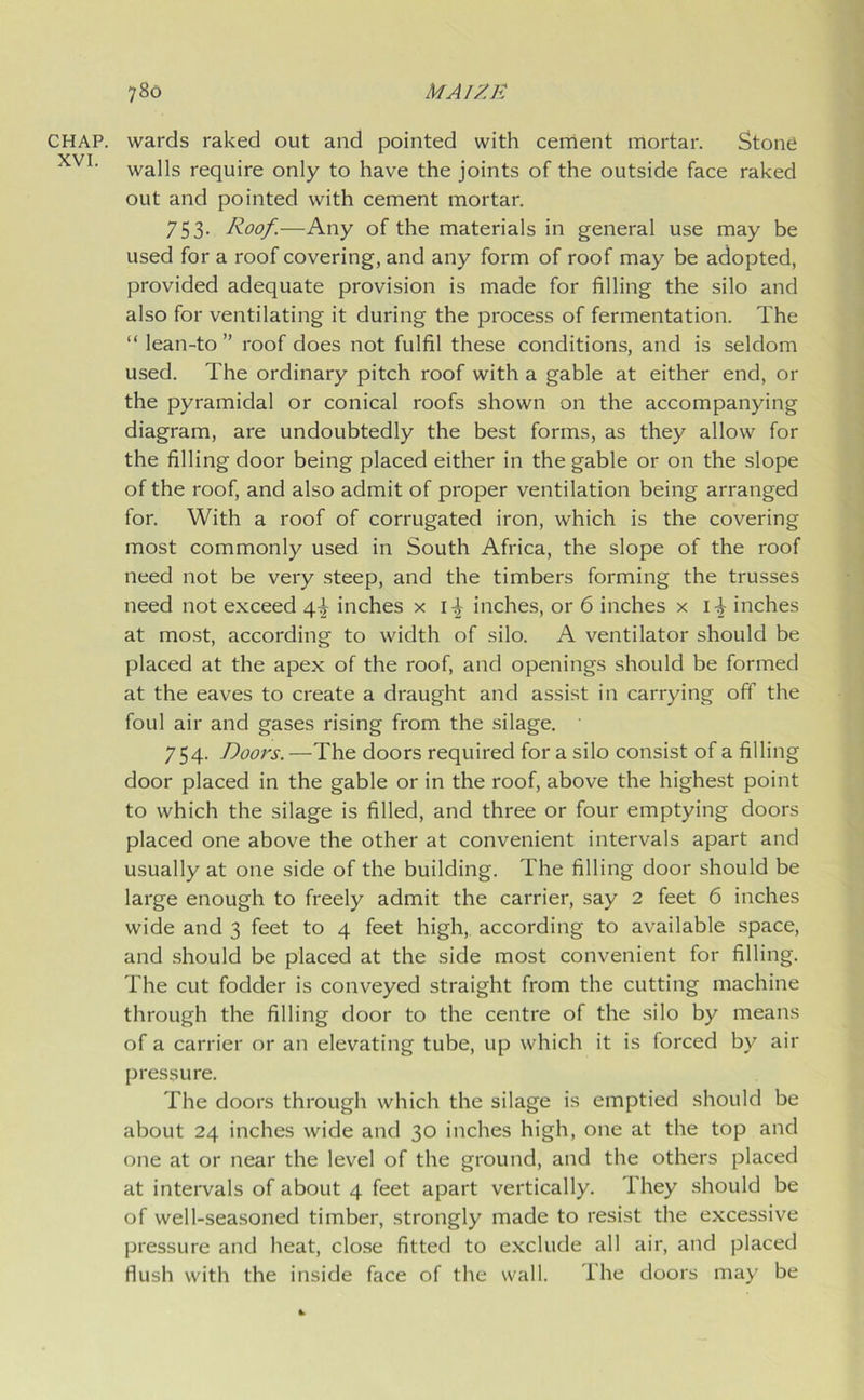 CHAP. XVI. wards raked out and pointed with cement mortar. Stone walls require only to have the joints of the outside face raked out and pointed with cement mortar. 753. Roof.—Any of the materials in general use may be used for a roof covering, and any form of roof may be adopted, provided adequate provision is made for filling the silo and also for ventilating it during the process of fermentation. The “ lean-to ” roof does not fulfil these conditions, and is seldom used. The ordinary pitch roof with a gable at either end, or the pyramidal or conical roofs shown on the accompanying diagram, are undoubtedly the best forms, as they allow for the filling door being placed either in the gable or on the slope of the roof, and also admit of proper ventilation being arranged for. With a roof of corrugated iron, which is the covering most commonly used in South Africa, the slope of the roof need not be very steep, and the timbers forming the trusses need not exceed 4^ inches x i-| inches, or 6 inches x i^- inches at most, according to width of silo. A ventilator should be placed at the apex of the roof, and openings should be formed at the eaves to create a draught and assist in carrying off the foul air and gases rising from the silage. 754. Doors.—The doors required for a silo consist of a filling door placed in the gable or in the roof, above the highest point to which the silage is filled, and three or four emptying doors placed one above the other at convenient intervals apart and usually at one side of the building. The filling door should be large enough to freely admit the carrier, say 2 feet 6 inches wide and 3 feet to 4 feet high, according to available space, and should be placed at the side most convenient for filling. The cut fodder is conveyed straight from the cutting machine through the filling door to the centre of the silo by means of a carrier or an elevating tube, up which it is forced by air pressure. The doors through which the silage is emptied should be about 24 inches wide and 30 inches high, one at the top and one at or near the level of the ground, and the others placed at intervals of about 4 feet apart vertically. Ihey should be of well-seasoned timber, strongly made to resist the excessive pressure and heat, close fitted to exclude all air, and placed flush with the inside face of the wall. The doors may be