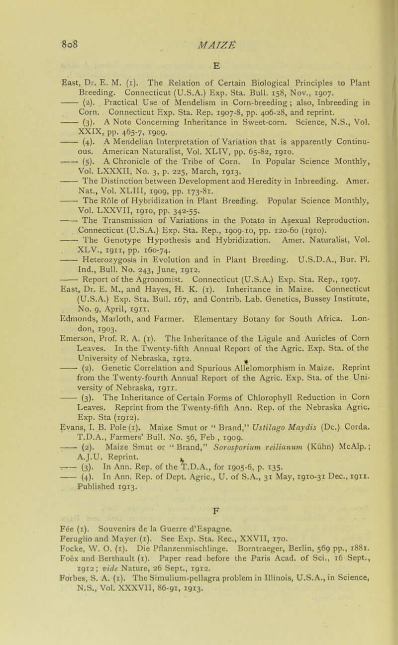 E East, Dr. E. M. (i). The Relation of Certain Biological Principles to Plant Breeding. Connecticut (U.S.A.) Exp. Sta. Bull. 158, Nov., 1907. (2). Practical Use of Mendelism in Corn-breeding; also, Inbreeding in Corn. Connecticut Exp. Sta. Rep. 1907-8, pp. 406-28, and reprint. (3). A Note Concerning Inheritance in Sweet-corn. Science, N.S., Vol. XXIX, pp. 465-7, 1909. (4). A Mendelian Interpretation of Variation that is apparently Continu- ous. American Naturalist, Vol. XLIV, pp. 65-82, 1910. (5). A Chronicle of the Tribe of Corn. In Popular Science Monthly, Vol. LXXXII, No. 3, p. 225, March, 19x3. The Distinction between Development and Heredity in Inbreeding. Amer. Nat., Vol. XLIII, igog, pp. 173-81. The Role of Hybridization in Plant Breeding. Popular Science Monthly, Vol. LXXVII, 1910, pp. 342-55. —•— The Transmission of Variations in the Potato in Asexual Reproduction. Connecticut (U.S.A.) Exp. Sta. Rep., 1909-10, pp. 120-60 (1910). —•— The Genotype Hypothesis and Hybridization. Amer. Naturalist, Vol. XLV., 1911, pp. 160-74. Heterozygosis in Evolution and in Plant Breeding. U.S.D.A., Bur. PI. Ind., Bull. No. 243, June, 1912. Report of the Agronomist. Connecticut (U.S.A.) Exp. Sta. Rep., 1907. East, Dr. E. M., and Hayes, H. K. (1). Inheritance in Maize. Connecticut (U.S.A.) Exp. Sta. Bull. 167, and Contrib. Lab. Genetics, Bussey Institute, No. 9, April, 1911. Edmonds, Marloth, and Farmer. Elementary Botany for South Africa. Lon- don, 1903. Emerson, Prof. R. A. (1). The Inheritance of the Ligule and Auricles of Corn Leaves. In the Twenty-fifth Annual Report of the Agric. Exp. Sta. of the University of Nebraska, 1912. ^ ——• (2). Genetic Correlation and Spurious Allelomorphism in Maize. Reprint from the Twenty-fourth Annual Report of the Agric. Exp. Sta. of the Uni- versity of Nebraska, 1911. (3). The Inheritance of Certain Forms of Chlorophyll Reduction in Corn Leaves. Reprint from the Twenty-fifth Ann. Rep. of the Nebraska Agric. Exp. Sta (1912). Evans, I. B. Pole (1). Maize Smut or “ Brand,” Ustilago Maydis (Dc.) Corda. T.D.A., Farmers’ Bull. No. 56, Feb , 1909. (2). Maize Smut or “Brand,” Sorosporium reilianntn (Kuhn) McAlp.; A.J.U. Reprint. ^ t (3). In Ann. Rep. of the T.D.A., for 1905-6, p. 135. (4). In Ann. Rep. of Dept. Agric., U. of S.A., 31 May, 1910-31 Dec., 1911. Published 1913. F F£e (1). Souvenirs de la Guerre d’Espagne. Feruglio and Mayer (1). See Exp. Sta. Rec., XXVII, 170. Focke, W. O. (1). Die Pflanzenmischlinge. Borntraeger, Berlin, 569 pp., 1881. Foex and Berthault (1). Paper read before the Paris Acad, of Sci., 16 Sept., 1912; vide Nature, 26 Sept., 1912. Forbes, S. A. (1). The Simulium-pellagra problem in Illinois, U.S.A., in Science, N.S., Vol. XXXVII, 86-91, 1913.