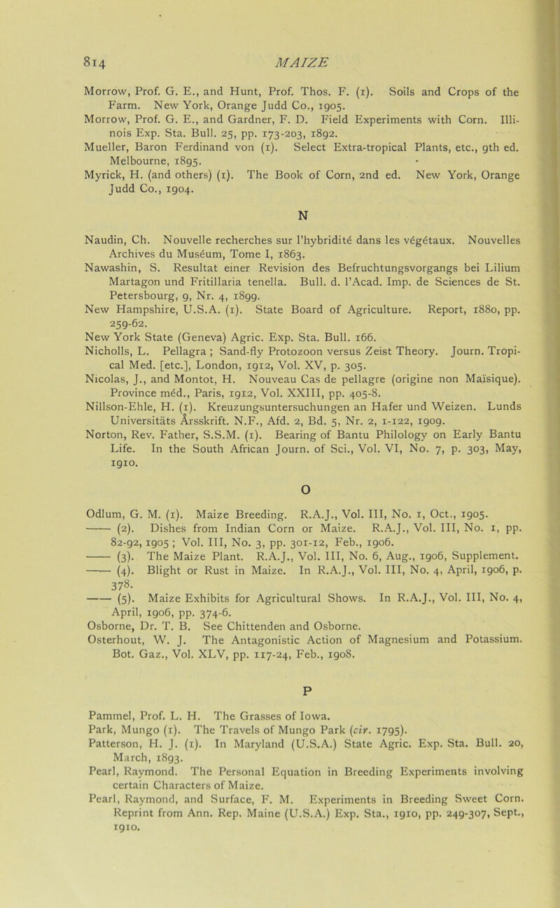 Morrow, Prof. G. E., and Hunt, Prof. Thos. F. (i). Soils and Crops of the Farm. New York, Orange Judd Co., 1905. Morrow, Prof. G. E., and Gardner, F. D. Field Experiments with Corn. Illi- nois Exp. Sta. Bull. 25, pp. 173-203, 1892. Mueller, Baron Ferdinand von (1). Select Extra-tropical Plants, etc., 9th ed. Melbourne, 1895. Myrick, H. (and others) (1). The Book of Corn, 2nd ed. New York, Orange Judd Co., 1904. N Naudin, Ch. Nouvelle recherches sur l’hybriditd dans les vdgdtaux. Nouvelles Archives du Musdum, Tome I, 1863. Nawashin, S. Resultat einer Revision des Befruchtungsvorgangs bei Lilium Martagon und Fritillaria tenella. Bull. d. l’Acad. Imp. de Sciences de St. Petersbourg, 9, Nr. 4, 1899. New Hampshire, U.S.A. (1). State Board of Agriculture. Report, 1880, pp. 259-62. New York State (Geneva) Agric. Exp. Sta. Bull. 166. Nicholls, L. Pellagra ; Sand-fly Protozoon versus Zeist Theory. Journ. Tropi- cal Med. [etc.], London, 1912, Vol. XV, p. 305. Nicolas, J., and Montot, H. Nouveau Cas de pellagre (origine non Mai'sique). Province med., Paris, 1912, Vol. XXIII, pp. 405-8. Nillson-Ehle, H. (1). Kreuzungsuntersuchungen an Hafer und Weizen. Lunds Universitats Arsskrift. N.F., Afd. 2, Bd. 5, Nr. 2, 1-122, 1909. Norton, Rev. Father, S.S.M. (1). Bearing of Bantu Philology on Early Bantu Life. In the South African Journ. of Sci., Vol. VI, No. 7, p. 303, May, 1910. O Odium, G. M. (1). Maize Breeding. R.A.J., Vol. Ill, No. 1, Oct., 1905. (2). Dishes from Indian Corn or Maize. R.A.J., Vol. Ill, No. 1, pp. 82-92,1905 ; Vol. Ill, No. 3, pp. 301-12, Feb., 1906. (3). The Maize Plant. R.A.J., Vol. Ill, No. 6, Aug., 1906, Supplement. (4). Blight or Rust in Maize. In R.A.J., Vol. Ill, No. 4, April, 1906, p. 378- (5). Maize Exhibits for Agricultural Shows. In R.A.J., Vol. Ill, No. 4, April, 1906, pp. 374-6. Osborne, Dr. T. B. See Chittenden and Osborne. Osterhout, W. J. The Antagonistic Action of Magnesium and Potassium. Bot. Gaz., Vol. XLV, pp. 117-24, Feb., 1908. P Pammel, Prof. L. H. The Grasses of Iowa. Park, Mungo (r). The Travels of Mungo Park (cir. 1795). Patterson, PI. J. (1). In Maryland (U.S.A.) State Agric. Exp. Sta. Bull. 20, March, 1893. Pearl, Raymond. The Personal Equation in Breeding Experiments involving certain Characters of Maize. Pearl, Raymond, and Surface, F. M. Experiments in Breeding Sweet Corn. Reprint from Ann. Rep. Maine (U.S.A.) Exp. Sta., 1910, pp. 249-307, Sept., 1910.