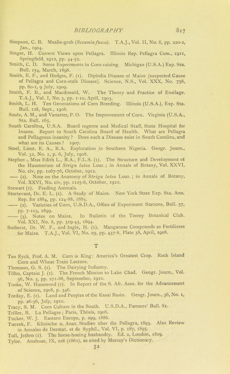 Simpson, C. B. Mealie-grub (Sesamiafusca). T.A.J., Vol. II, No. 6, pp. 220-2, Jan., 1904. Singer, H. Current Views upon Pellagra. Illinois Rep. Pellagra Com., 1911, Springfield, 1912, pp. 44-52. Smith, C. D. Some Experiments in Corn-raising. Michigan (U.S.A.) Exp. Sta. Bull. 154, March, 1898. Smith, E. F., and Hedges, F. (1). Diplodia Disease of Maize [suspected Cause of Pellagra and Corn-stalk Disease], Science, N.S., Vol. XXX, No. 758, pp. 60-1, 9 July, igog. Smith, F. B., and Macdonald, W. The Theory and Practice of Ensilage. T.A.J., Vol. I, No. 3, pp. 1-10, April, 1903. Smith, L. H. Ten Generations of Corn Breeding. Illinois (U.S.A.), Exp. Sta. Bull. 128, Sept., igo8. Soule, A. M., and Vanatter, P. O. The Improvement of Corn. Virginia (U.S.A., Sta. Bull. 165. South Carolina, U.S.A. Board regents and Medical Staff, State Hospital for Insane. Report to South Carolina Board of Health. What are Pellagra and Pellagrous insanity ? Does such a Disease exist in South Carolina, and what are its Causes ? 1907. Steel, Lieut. E. A., R.A. Exploration in Southern Nigeria. Geogr. Journ., Vol. 32, No. 1, p. 6, July, igo8. Stephen ,, Miss Edith L., B.A., F.L.S. (1). The Structure and Development of the Haustorium of Striga lutea Lour.; in Annals of Botany, Vol. XXVI, No. civ, pp. 1067-76, October, 19x2. (2). Note on the Anatomy of Striga lutea Lour. ; in Annals of Botany, Vol. XXVI, No. civ, pp. 1x25-6, October, 1912. Stewart (1). Feeding Animals. Sturtevant, Dr. E. L. (1). A Study of Maize. New York State Exp. Sta. Ann. Rep. for 1884, pp. 124-88, 1885. (2). Varieties of Corn, U.S.D.A., Office of Experiment Stations, Bull. 57, pp. 7-103, 1899. (3). Notes on Maize. In Bulletin of the Torrey Botanical Club. Vol. XXI, No. 8, pp. 319-43, 1894. Sutherst, Dr. W. F., and Ingle, H. (1). Manganese Compounds as Fertilizers for Maize. T.A.J., Vol. VI, No. 23, pp. 437-8, Plate 38, April, igo8. T Ten Eyck, Prof. A. M. Corn is King: America’s Greatest Crop. Rock Island Corn and Wheat Train Lecture. Thomson, G. S. (1). The Dairying Industry. Tilho, Captain J. (1). The French Mission to Lake Chad. Geogr. Journ.. Vol. 36, No. 3, pp. 271-88, September, 1910. Tooke, W. Hammond (1). In Report of the S. Afr. Assn, for the Advancement of Science, 1908, p. 346. Torday, E. (1). Land and Peoples of the Kasai Basin. Geogr. Journ., 36, No. 1, pp. 26-56, July, 1910. Tracy, S. M. Corn Culture in the South. U.S.D.A., Farmers’ Bull. 81. Triller, B. La Pellagre ; Paris, Thesis, 1906. Tucker, W. J. Eastern Europe, p. 2gg, 1886. Tuczek, F. Klinische u. Anat. Studien iiber die Pellagra, 1893. Also Review in Annales de Dermat. et de Syphil., Vol. VI, p. 187, 1895. Tull, Jethro (1). The horse-hoeing husbandry. Ed. 2, London, 1829. Tylor. Anahuac, IX, 228 (1861), as cited by Murray’s Dictionary. 52