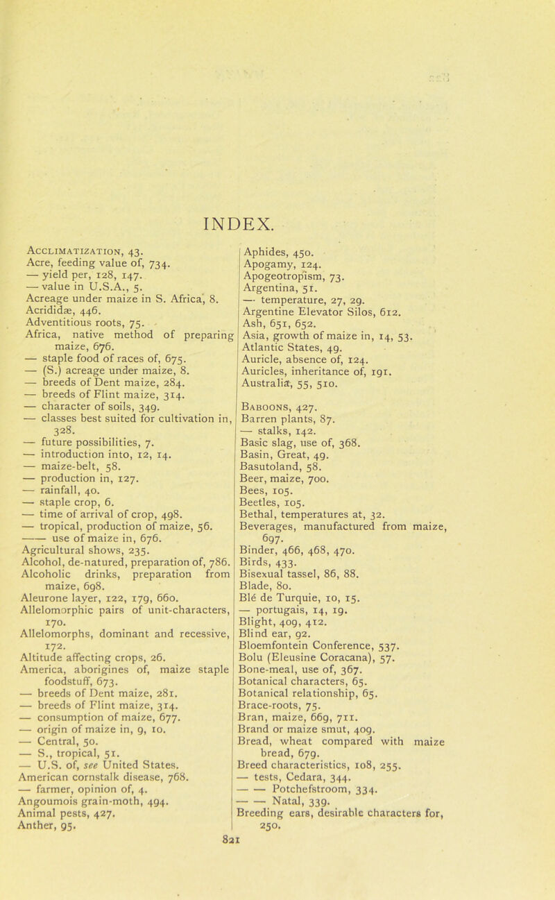 INDEX. Acclimatization, 43. Acre, feeding value of, 734. — yield per, 128, 147. — value in U.S.A., 5. Acreage under maize in S. Africa', 8. Acridid*, 446. Adventitious roots, 75. Africa, native method of preparing maize, 676. — staple food of races of, 675. — (S.) acreage under maize, 8. — breeds of Dent maize, 284. — breeds of Flint maize, 314. — character of soils, 349. — classes best suited for cultivation in, 328. — future possibilities, 7. — introduction into, 12, 14. — maize-belt, 58. — production in, 127. — rainfall, 40. — staple crop, 6. — time of arrival of crop, 498. — tropical, production of maize, 56. use of maize in, 676. Agricultural shows, 235. Alcohol, de-natured, preparation of, 786. Alcoholic drinks, preparation from maize, 698. Aleurone layer, 122, 179, 660. Allelomorphic pairs of unit-characters, 170. Allelomorphs, dominant and recessive, 172. Altitude affecting crops, 26. America, aborigines of, maize staple foodstuff, 673. — breeds of Dent maize, 281. — breeds of Flint maize, 314. — consumption of maize, 677. — origin of maize in, g, 10. — Central, 50. — S., tropical, 51. — U.S. of, see United States. American cornstalk disease, 768. — farmer, opinion of, 4. Angoumois grain-moth, 494. Animal pests, 427. Anther, 95. Aphides, 450. Apogamy, 124. Apogeotrop'ism, 73. Argentina, 51. — temperature, 27, 29. Argentine Elevator Silos, 612. Ash, 651, 652. Asia, growth of maize in, 14, 53. Atlantic States, 49. Auricle, absence of, 124. Auricles, inheritance of, 191. Australia, 55, 510. Baboons, 427. Barren plants, 87. — stalks, 142. Basic slag, use of, 368. Basin, Great, 49. Basutoland, 58. Beer, maize, 700. Bees, 105. Beetles, 105. Bethal, temperatures at, 32. Beverages, manufactured from maize, 697- Binder, 466, 468, 470. Birds, 433. Bisexual tassel, 86, 88. Blade, 80. Bid de Turquie, 10, 15. — portugais, 14, ig. Blight, 409, 412. Blind ear, 92. Bloemfontein Conference, 537. Bolu (Eleusine Coracana), 57. Bone-meal, use of, 367. Botanical characters, 65. Botanical relationship, 65. Brace-roots, 75. Bran, maize, 669, 711. Brand or maize smut, 409. Bread, wheat compared with maize bread, 679. Breed characteristics, 108, 255. — tests, Cedara, 344. Potchefstroom, 334. Natal, 339. Breeding ears, desirable characters for, 250.