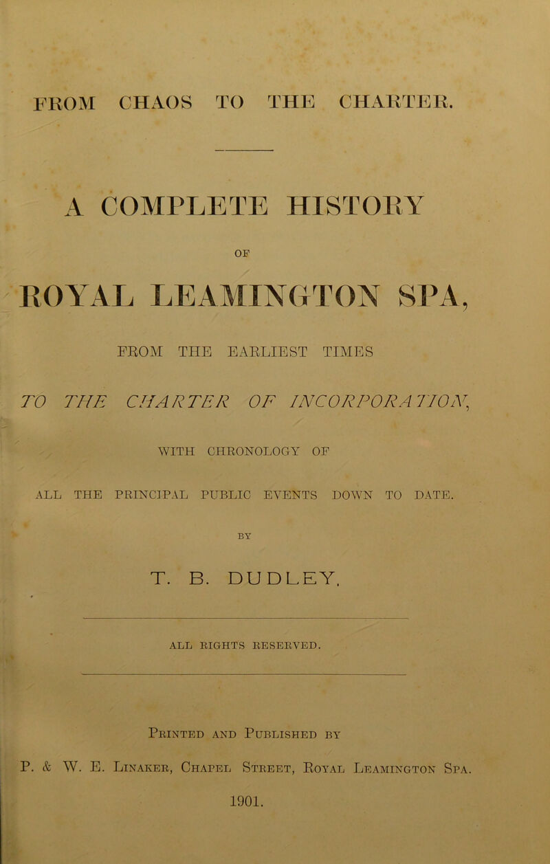 from chaos to THK CHARTPHi. A COMPLETE HISTOEY OF ROYAL LEAYIINGTON SPA, FROM THE EARLIEST TIMES TO THE CHARTER OE INCORPORATION^ WITH CHRONOLOGY OF ALL THE PRINCIPAL PUBLIC BARENTS DOWN TO DATE. BY T. B. DUDLEY. ALL RIGHTS RESERVED. Printed and Published by P. & W. E. Lin AKER, Chapel Street, Royal Leamington Spa. 1901.