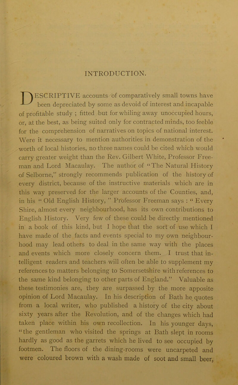INTRODUCTION. ESCRIPTIVE accounts of comparatively small towns have been depreciated by some as devoid of interest and incapable of profitable study ; fitted but for whiling away unoccupied hours, or, at the best, as being suited only for contracted minds, too feeble for the comprehension of narratives on topics of national interest. Were it necessary to mention authorities in demonstration of the worth of local histories, no three names could be cited which would carry greater weight than the Rev. Gilbert White, Professor Free- man and Lord Macaulay. The author of “The Natural History of Selborne,” strongly recommends publication of the history of every district, because of the instructive materials which are in this way preserved for the larger accounts of the Counties, and, in his “ Old English History, ” Professor Freeman says : “ Every Shire, almost every neighbourhood, has its own contributions to English History. Very few of these could be directly mentioned in a book of this kind, but I hope that the sort of use which I have made of the facts and events special to my own neighbour- hood may lead others to deal in the same way with the places and events which more closely concern them. I trust that in- telligent readers and teachers will often be able to supplement my references to matters belonging to Somersetshire with references to the same kind belonging to other parts of England.” Valuable as these testimonies are, they are surpassed by the more apposite opinion of Lord Macaulay. In his description of Bath he quotes from a local writer, who published a history of the city about sixty years after the Revolution, and of the changes which had taken place within his own recollection. In his younger days, “the gentleman who visited the springs at Bath slept in rooms hardly as good as the garrets which he lived to see occupied by footmen. The floors of the dining-rooms were uncarpeted and were coloured brown with a wash made of soot and small beer,