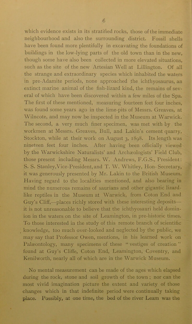 which evidence exists in its stratified rocks, those of the immediate neighbourhood and also the surrounding district. Fossil shells have been found more plentifully in excavating the foundations of buildings in the low-lying parts of the old town than in the new, though some have also been collected in more elevated situations, such as the site of the new Artesian Well at Lillington. Of all the strange and extraordinary species which inhabited the waters in pre-Adamite periods, none approached the ichthyosaurus, an extinct marine animal of the fish-lizard kind, the remains of sev- eral of which have been discovered within a few miles of the Spa. The first of these mentioned, measuring fourteen feet four inches, was found some years ago in the lime-pits of Messrs. Greaves, at Wilncote, and may now be inspected in the Museum at Warwick. The second, a very much finer specimen, was met with by the workmen at Messrs. Greaves, Bull, and Lakin’s cement quarry, Stockton, while at their work on August 3, 1898. Its length was nineteen feet four inches. After having been officially viewed by the Warwickshire Naturalists’ and Archaeologists’ Field Club, those present including Messrs. W. Andrews, F.G.S., President: S. S. Stanley,Vice-President, and T. W. Whitley, Hon-Secretary, it was generously presented by Mr. Lakin to the British Museum. Having regard to the localities mentioned, and also bearing in mind the numerous remains of saurians and other gigantic lizard- like reptiles in the Museum at Warwick, from Coton End and Guy’s Cliff,—places richly stored with these interesting deposits— it is not unreasonable to believe that the ichthyosauri held domin- ion in the waters on the site of Leamington, in pre-historic times. To those interested in the study of this remote branch of scientific knowledge, too much over-looked and neglected by the public, we may say that Professor Owen, mentions, in his learned work on PalfEontology, many specimens of these “ vestiges of creation ” found at Guy’s Cliffe, Coton End, Leamington, Coventry, and Kenilworth, nearly all of which are in the Warwick Museum. No mental measurement can be made of the ages which elapsed during the rock, stone and soil growth of the town ; nor can the most vivid imagination picture the extent and variety of those changes which in that indefinite period were continually taking place. Possibly, at one time, the bed of the river Learn was the