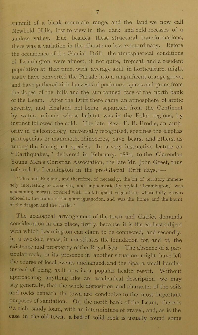summit of a bleak mountain range, and the land we now call Newbold Hills, lost to view in the dark and cold recesses of a sunless valley. But besides these structural transformations, there was a variation in the climate no less extraordinary. Before the occurrence of the Glacial Drift, the atmospherical conditions of Leamington were almost, if not quite, tropical, and a resident population at that time, with average skill in horticulture, might easily have converted the Parade into a magnificent orange grove, and have gathered rich harvests of perfumes, spices and gums from the slopes of the hills and the sun-tanned face of the north bank of the Learn. After the Drift there came an atmosphere of arctic severity, and England not being separated from the Continent by water, animals whose habitat was in the Polar regions, by instinct followed the cold. The late Rev. P. B. Brodie, an auth- ority in pseleontology, universally recognised, specifies the elephas primogenias or mammoth, rhinoceros, cave bears, and others, as among the immigrant species. In a very instructive lecture on “Earthquakes,” delivered in February, 1880, to the Clarendon Young Men’s Christian Association, the late Mr. John Greet, thus referred to Leamington in the pre-Glacial Drift days,;— “This mid-England, and therefore, of necessity, the bit of territory immen- sely interesting to ourselves, and euphemistically styled ‘ Leamington,’ was a steaming morass, covered with rank tropical vegetation, whose lofty groves echoed to the tramp of the giant iguanodon, and was the home and the haunt of the dragon and the turtle.’’ The geological arrangement of the town and district demands consideration in this place, firstly, because it is the earliest subject with which Leamington can claim to be connected, and secondly, in a two-fold sense, it constitutes the foundation for, and of, the existence and prosperity of the Royal Spa. The absence of a par- ticular rock, or its presence in another situation, might have left the course of local events unchanged, and the Spa, a small hamlet, instead of being, as it now is, a popular health resort. Without approaching anything like an academical description we may say generally, that the whole disposition and character of the soils and rocks beneath the town are conducive to the most important purposes of sanitation. On the north bank of the Learn, there is a rich sandy loam, with an intermixture of gravel, and, as is the case in the old town, a bed of solid rock is usually found some