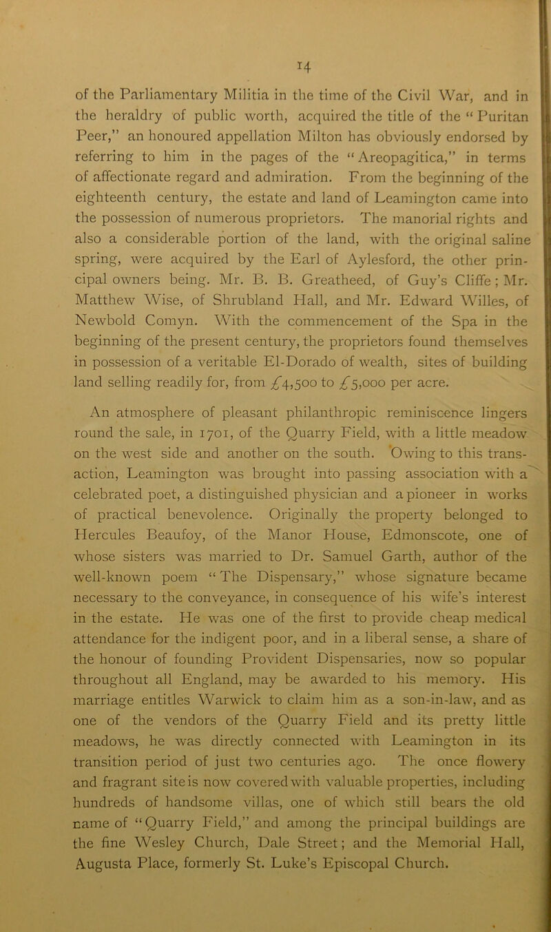 of the Parliamentary Militia in the time of the Civil War, and in the heraldry of public worth, acquired the title of the “ Puritan Peer,” an honoured appellation Milton has obviously endorsed by referring to him in the pages of the “ Areopagitica,” in terms of affectionate regard and admiration. From the beginning of the eighteenth century, the estate and land of Leamington came into the possession of numerous proprietors. The manorial rights and also a considerable portion of the land, with the original saline spring, were acquired by the Earl of Aylesford, the other prin- cipal owners being. Mr. B. B. Greatheed, of Guy’s Cliffe; Mr, Matthew Wise, of Shrubland Hall, and Mr. Edward Willes, of Newbold Comyn. With the commencement of the Spa in the beginning of the present century, the proprietors found themselves in possession of a veritable El-Dorado of wealth, sites of building land selling readily for, from ;^4,5oo to £^,ooo per acre. An atmosphere of pleasant philanthropic reminiscence lingers round the sale, in 1701, of the Quarry Field, with a little meadow ' on the west side and another on the south. 'Owing to this trans- action, Leamington was brought into passing association with a~^ celebrated poet, a distinguished physician and a pioneer in works of practical benevolence. Originally the property belonged to Hercules Beaufoy, of the Manor House, Edmonscote, one of whose sisters was married to Dr. Samuel Garth, author of the well-known poem “The Dispensary,” whose signature became necessary to the conveyance, in consequence of his wife’s interest in the estate. He was one of the first to provide cheap medical attendance for the indigent poor, and in a liberal sense, a share of the honour of founding Provident Dispensaries, now so popular ) throughout all England, may be awarded to his memory. His marriage entitles Warwick to claim him as a son-in-law, and as one of the vendors of the Quarry Field and its pretty little ^ meadows, he was directly connected with Leamington in its transition period of just two centuries ago. The once flowery and fragrant site is now covered with valuable properties, including hundreds of handsome villas, one of which still bears the old name of “Quarry Field,” and among the principal buildings are the fine Wesley Church, Dale Street; and the Memorial Hall, Augusta Place, formerly St. Luke’s Episcopal Church.
