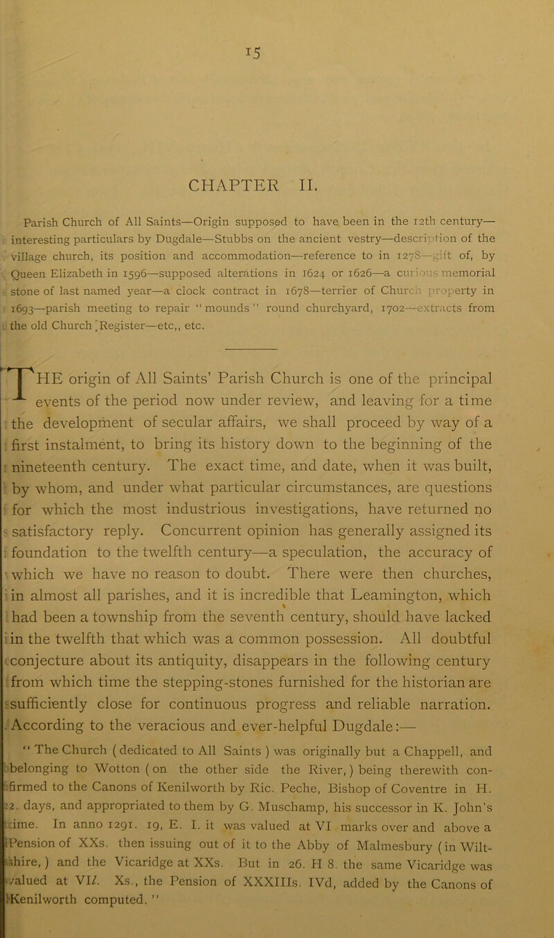 CHAPTER II. Parish Church of All Saints—Origin supposed to have been in the 12th century— interesting particulars by Dugdale—Stubbs on the ancient vestry—description of the village church, its position and accommodation—reference to in 1278—gift of, by Queen Elizabeth in 1596—supposed alterations in 1624 or 1626—a curious memorial stone of last named year—a clock contract in 1678—terrier of Church property in 1693—parish meeting to repair “ mounds ” round churchyard, lyoz^extracts from the old Church [Register—etc,, etc. HE origin of All Saints’ Parish Church is one of the principal events of the period now under review, and leaving for a time the development of secular affairs, we shall proceed by way of a first instalment, to bring its history down to the beginning of the • nineteenth century. The exact time, and date, when it was built, by whom, and under what particular circumstances, are questions for which the most industrious investigations, have returned no > satisfactory reply. Concurrent opinion has generally assigned its ! foundation to the twelfth century—a speculation, the accuracy of which we have no reason to doubt. There were then churches, • in almost all parishes, and it is incredible that Leamington, which ‘ had been a township from the seventh century, should have lacked i in the twelfth that which was a common possession. All doubtful (conjecture about its antiquity, disappears in the following century from which time the stepping-stones furnished for the historian are fsufficiently close for continuous progress and reliable narration. . According to the veracious and ever-helpful Dugdale;— “ The Church (dedicated to All Saints ) was originally but a Chappell, and ■ belonging to Wotton (on the other side the River,) being therewith con- hfirmed to the Canons of Kenilworth by Ric. Peche, Bishop of Coventre in H. :2. days, and appropriated to them by G. Muschamp, his successor in K. John’s i;;ime. In anno 1291. ig, E, I. it was valued at VI marks over and above a [pension of XXs. then issuing out of it to the Abby of Malmesbury (in Wilt- sshire,) and the Vicaridge at XXs. But in 26. H 8. the same Vicaridge was (valued at VI/. Xs., the Pension of XXXIIIs. IVd, added by the Canons of IKenilworth computed. ”