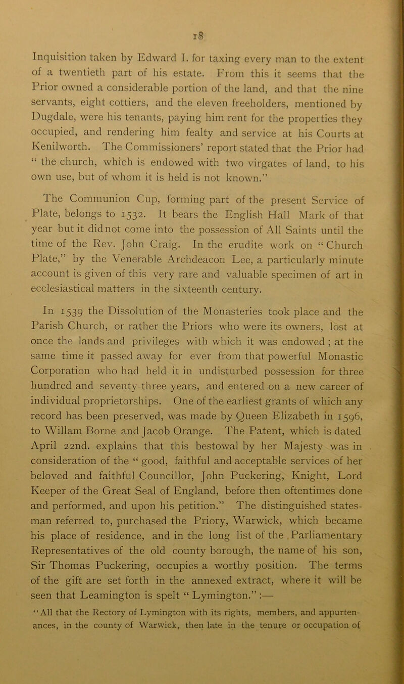 Inquisition taken by Edward I. for taxing every man to the extent of a twentieth part of his estate. From this it seems that the Prior owned a considerable portion of tlie land, and that the nine servants, eight cottiers, and the eleven freeholders, mentioned by Dugdale, were his tenants, paying him rent for the properties they occupied, and rendering him fealty and service at his Courts at Kenilworth. The Commissioners’ report stated that the Prior had “ the church, which is endowed with two virgates of land, to his own use, but of whom it is held is not known.” The Communion Cup, forming part of the present Service of Plate, belongs to 1532. It bears the English Hall Mark of that year but it did not come into the possession of Ah Saints until the time of the Rev. John Craig. In the erudite work on “ Church Plate,” by the Venerable Archdeacon Lee, a particularly minute account is given of this very rare and valuable specimen of art in ecclesiastical matters in the sixteenth century. In 1539 the Dissolution of the Monasteries took place and the Parish Church, or rather the Priors who were its owners, lost at once the lands and privileges with which it was endowed ; at the same time it passed away for ever from that powerful Monastic Corporation who had held it in undisturbed possession for three hundred and seventy-three years, and entered on a new career of individual proprietorships. One of the earliest grants of which any record has been preserved, was made by Queen Elizabeth in 1596, to Wiliam Borne and Jacob Orange. The Patent, which is dated April 22nd. explains that this bestowal by her Majesty was in consideration of the “ good, faithful and acceptable services of her beloved and faithful Councillor, John Puckering, Knight, Lord Keeper of the Great Seal of England, before then oftentimes done and performed, and upon his petition.” The distinguished states- man referred to, purchased the Priory, Warwick, which became his place of residence, and in the long list of the . Parliamentary Representatives of the old county borough, the name of his son, Sir Thomas Puckering, occupies a worthy position. The terms of the gift are set forth in the annexed extract, where it will be seen that Leamington is spelt “ Lymington.” :— “All that the Rectory of Lymington with its rights, members, and appurten- ances, in the county of Warwick, then late in the tenure or occupation of