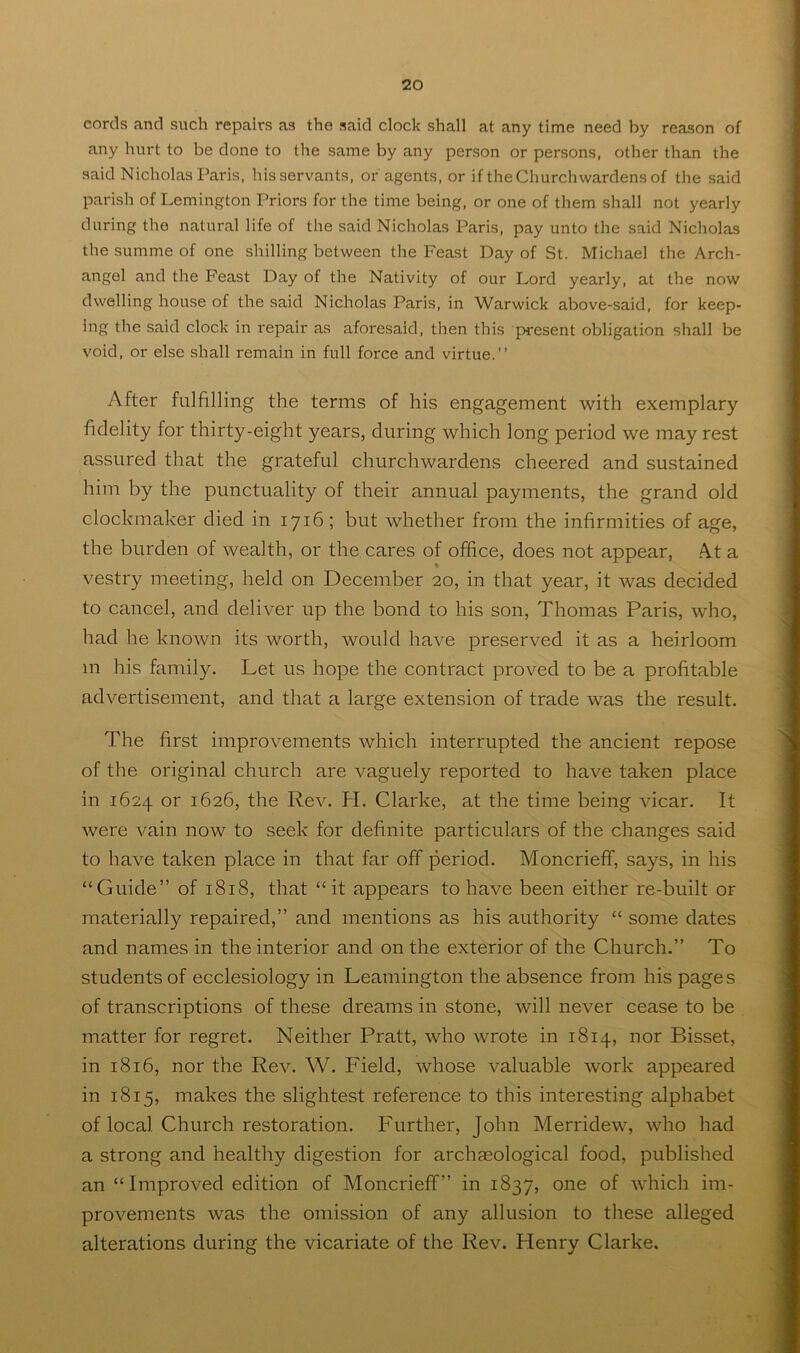 cords and such repairs as the said clock shall at any time need by reason of any hurt to be done to the same by any person or persons, other than the said Nicholas Paris, his servants, or'agents, or if the Churchwardens of the said parish of Lemington Priors for the time being, or one of them shall not yearly during the natural life of the said Nicholas Paris, pay unto the said Nicholas the summe of one shilling between the Feast Day of St. Michael the Arch- angel and the Feast Day of the Nativity of our Lord yearly, at the now dwelling house of the said Nicholas Paris, in Warwick above-said, for keep- ing the said clock in repair as aforesaid, then this present obligation shall be void, or else shall remain in full force and virtue.” After fulfilling the terms of his engagement with exemplary fidelity for thirty-eight years, during which long period we may rest assured that the grateful churchwardens cheered and sustained him by the punctuality of their annual payments, the grand old clockmaker died in 1716; but whether from the infirmities of age, the burden of wealth, or the cares of office, does not appear, ,A.t a vestry meeting, held on December 20, in that year, it was decided to cancel, and deliver up the bond to his son, Thomas Paris, who, had he known its worth, would have preserved it as a heirloom m his family. Let us hope the contract proved to be a profitable advertisement, and that a large extension of trade was the result. The first improvements which interrupted the ancient repose of the original church are vaguely reported to have taken place in 1624 or 1626, the Rev. H. Clarke, at the time being vicar. It were vain now to seek for definite particulars of the changes said to have taken place in that far off period. MoncriefF, says, in his “Guide” of 1818, that “it appears to have been either re-built or materially repaired,” and mentions as his authority “ some dates and names in the interior and on the exterior of the Church.” To students of ecclesiology in Leamington the absence from his pages of transcriptions of these dreams in stone, will never cease to be matter for regret. Neither Pratt, who wrote in 1814, nor Bisset, in 1816, nor the Rev. W. Field, whose valuable work appeared in 1815, makes the slightest reference to this interesting alphabet of local Church restoration. Further, John Merridew, who had a strong and healthy digestion for archaeological food, published an “Improved edition of Moncrieff” in 1837, one of which im- provements was the omission of any allusion to these alleged alterations during the vicariate of the Rev. Henry Clarke.