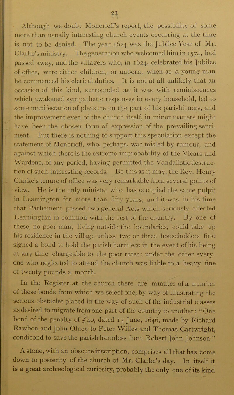 Although we doubt Moncrieff s report, the possibility of some more than usually interesting church events occurring at the time is not to be denied. The year 1624 was the Jubilee Year of Mr. Clarke’s ministry. The generation who welcomed him in 1574, had passed away, and the villagers who, in 1624, celebrated his Jubilee of office, were either children, or unborn, when as a young man he commenced his clerical duties. It is not at all unlikely that an occasion of this kind, surrounded as it was with reminiscences which awakened sympathetic responses in every household, led to some manifestation of pleasure on tbe part of his parishioners, and the improvement even of the church itself, in minor matters might have been the chosen form of expression of the prevailing senti- ment. But there is nothing to support this speculation except the statement of Moncrieff, who, perhaps, was misled by rumour, and against which there is the extreme improbability of the Vicars and Wardens, of any period, having permitted the Vandalistic destruc- tion of such interesting records. Be this as it may, the Rev. Henry Clarke’s tenure of office was very remarkable from several points of view. He is the only minister who has occupied the same pulpit in Leamington for more than fifty years, and it was in his time that Parliament passed two general Acts which seriously affected Leamington in common with the rest of the country. By one of these, no poor man, living outside the boundaries, could take up his residence in the village unless two or three householders first signed a bond to hold the parish harmless in the event of his being at any time chargeable to the poor rates : under the other every- one who neglected to attend the church was liable to a heavy fine of twenty pounds a month. In the Register at the church there are minutes of a number of these bonds from which we select one, by way of illustrating the serious obstacles placed in the way of such of the industrial classes as desired to migrate from one part of the country to another ; “ One bond of the penalty of 7^40, dated 13 June, 1646, made by Richard Rawbon and John Olney to Peter Willes and Thomas Cartwright, condicond to save the parish harmless from Robert John Johnson.” A stone, with an obscure inscription, comprises all that has come down to posterity of the church of Mr. Clarke’s day. In itself it is a great archaeological curiosity, probably the only one of its kind