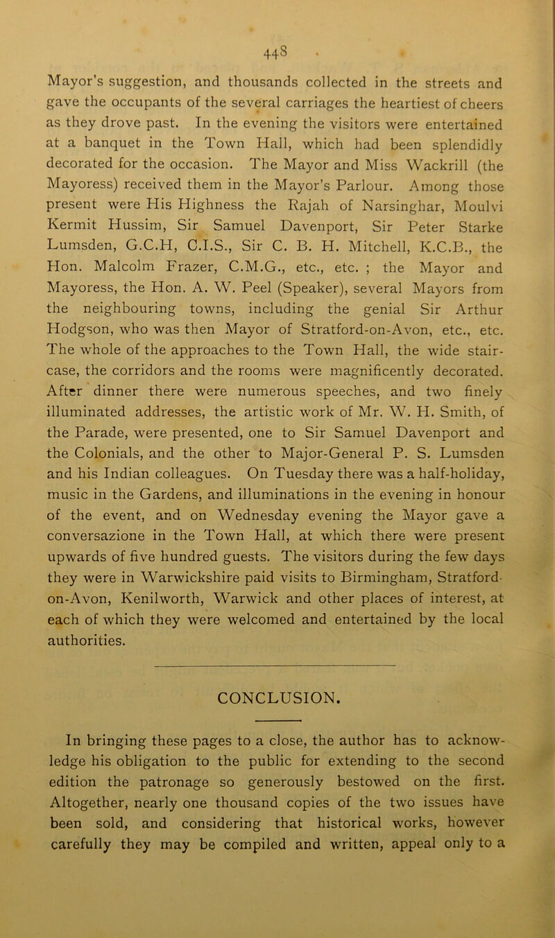 44S Mayor’s suggestion, and thousands collected in the streets and gave the occupants of the several carriages the heartiest of cheers as they drove past. In the evening the visitors were entertained at a banquet in the Town Hall, which had been splendidly decorated for the occasion. The Mayor and Miss Wackrill (the Mayoress) received them in the Mayor’s Parlour. Among those present were His Highness the Rajah of Narsinghar, Moulvi Kermit Hussim, Sir Samuel Davenport, Sir Peter Starke Lumsden, G.C.H, C.I.S., Sir C. B. H. Mitchell, K.C.B., the Hon. Malcolm Frazer, C.M.G., etc., etc. ; the Mayor and Mayoress, the Hon. A. W. Peel (Speaker), several Mayors from the neighbouring towns, including the genial Sir Arthur Hodgson, who was then Mayor of Stratford-on-Avon, etc., etc. The whole of the approaches to the Town Hall, the wide stair- case, the corridors and the rooms were magnificently decorated. After dinner there were numerous speeches, and two finely illuminated addresses, the artistic work of Mr. W. H. Smith, of the Parade, were presented, one to Sir Samuel Davenport and the Colonials, and the other to Major-General P. S. Lumsden and his Indian colleagues. On Tuesday there was a half-holiday, music in the Gardens, and illuminations in the evening in honour of the event, and on Wednesday evening the Mayor gave a conversazione in the Town Hall, at which there were present upwards of five hundred guests. The visitors during the few days they were in Warwickshire paid visits to Birmingham, Stratford- on-Avon, Kenilworth, Warwick and other places of interest, at each of which they were welcomed and entertained by the local authorities. CONCLUSION. In bringing these pages to a close, the author has to acknow- ledge his obligation to the public for extending to the second edition the patronage so generously bestowed on the first. Altogether, nearly one thousand copies of the two issues have been sold, and considering that historical works, however carefully they may be compiled and written, appeal only to a