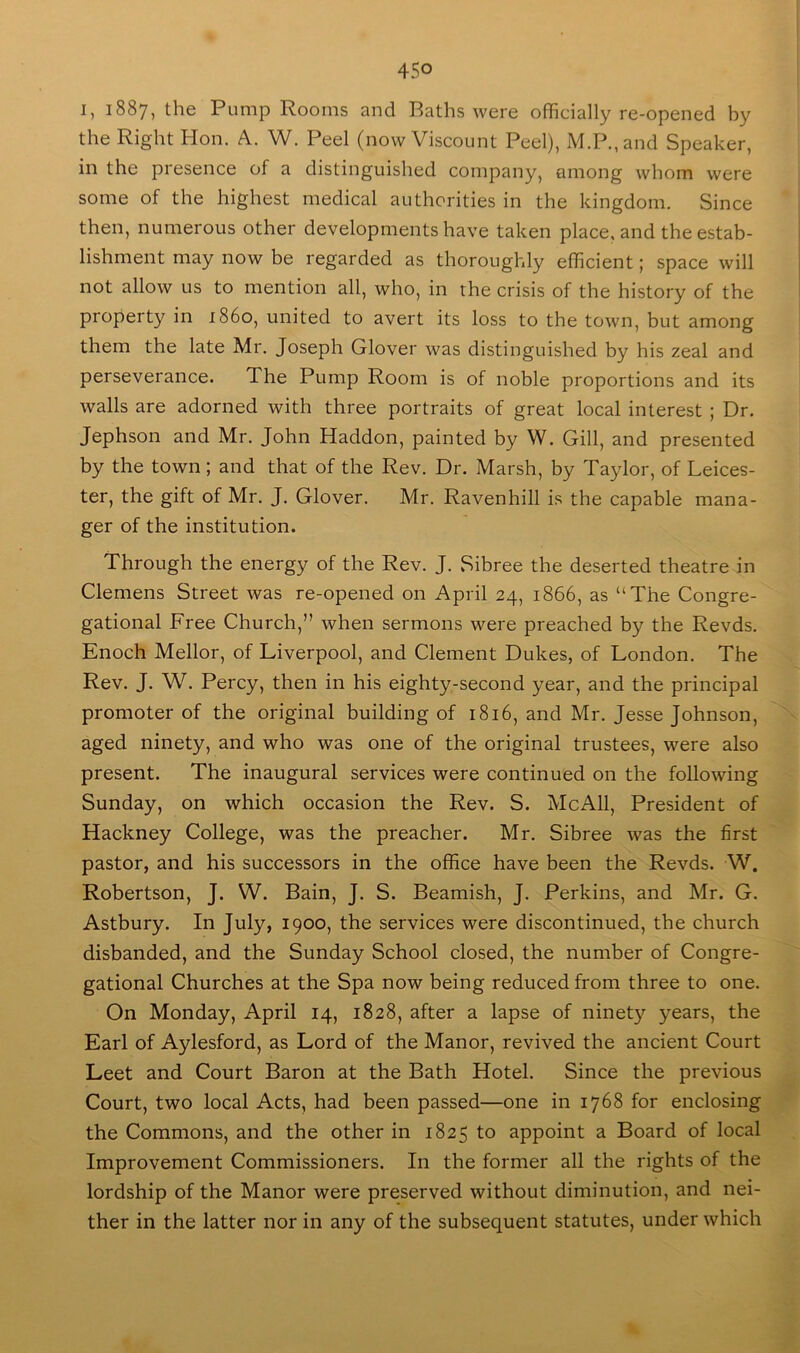 I, 1887, the Pump Rooms and Baths were officially re-opened by the Right Hon. A. W. Peel (now Viscount Peel), M.P.,and Speaker, in the presence of a distinguished company, among whom were some of the highest medical authorities in the kingdom. Since then, numerous other developments have taken place, and the estab- lishment may now be regarded as thoroughly efficient; space will not allow us to mention all, who, in the crisis of the history of the property in i860, united to avert its loss to the town, but among them the late Mr. Joseph Glover was distinguished by his zeal and perseverance. The Pump Room is of noble proportions and its walls are adorned with three portraits of great local interest ; Dr. Jephson and Mr. John Haddon, painted by W. Gill, and presented by the town ; and that of the Rev. Dr. Marsh, by Taylor, of Leices- ter, the gift of Mr. J. Glover. Mr. Ravenhill is the capable mana- ger of the institution. Through the energy of the Rev. J. Sibree the deserted theatre in Clemens Street was re-opened on April 24, 1866, as “The Congre- gational Free Church,” when sermons were preached by the Revds. Enoch Mellor, of Liverpool, and Clement Dukes, of London. The Rev. J. W. Percy, then in his eighty-second year, and the principal promoter of the original building of 1816, and Mr. Jesse Johnson, aged ninety, and who was one of the original trustees, were also present. The inaugural services were continued on the following Sunday, on which occasion the Rev. S. McAll, President of Hackney College, was the preacher. Mr. Sibree was the first pastor, and his successors in the office have been the Revds. W. Robertson, J. W. Bain, J. S. Beamish, J. Perkins, and Mr. G. Astbury. In July, 1900, the services were discontinued, the church disbanded, and the Sunday School closed, the number of Congre- gational Churches at the Spa now being reduced from three to one. On Monday, April 14, 1828, after a lapse of ninety years, the Earl of Aylesford, as Lord of the Manor, revived the ancient Court Leet and Court Baron at the Bath Hotel. Since the previous Court, two local Acts, had been passed—one in 1768 for enclosing the Commons, and the other in 1825 to appoint a Board of local Improvement Commissioners. In the former all the rights of the lordship of the Manor were preserved without diminution, and nei- ther in the latter nor in any of the subsequent statutes, under which