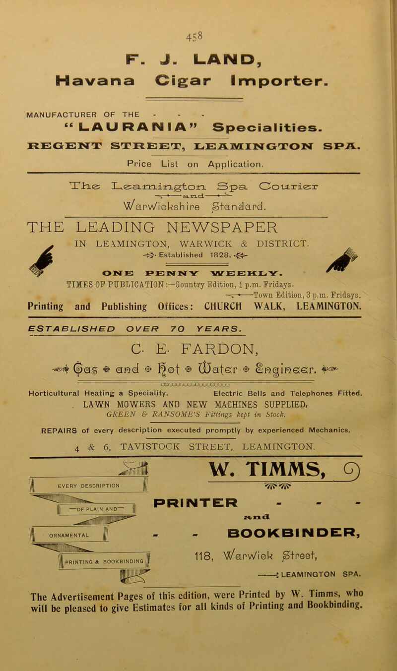 F. J. LAND, H avana Cigar Importer MANUFACTURER OF THE “LAURANIA” Specialities. REGENT STREET, REAIVTINGTON SPA. Price List on Application. Tire: X_,e:aam.irLgtora. Spa. Cotirie:r * ELnd. ^ \X/anv\/iGkshipe Standard. THE LEADING NEWSPAPER IN LE.\MINGTON, WARWICK & DISTRICT. -=^' Established 1828. OINTE F»ENNTY 'WTE JEKHi Y. TIMES OP PUBLICATION Gountry Edition, 1 p.m. Fridays. -^r-* Town Edition, 3 p.m. Fridays. Printing and Publishing Offices: CHURCH WALK, LEAMINGTON. ESTABLISHED OVER 70 YEARS. C. E. PARDON, (pQS ^ QDel iDotsr ^ 4^ (ju:. XJLT XXXXXJLJtJOLTOLXJ Horticultural Heating a Speciality. Electric Bells and Telephones Fitted. . LAWN MOWERS AND NEW MACHINES SUPPLIED. GREEN & RANSOME'S Fittings kept in Stock. REPAIRS of every description executed promptly by experienced Mechanics. 4 & 6, TAVISTOCK STREET. LEAMINGTON. I —OF PLAIN AND— | W. TIMMS, G) PRINTER . . - a.nd BOOKBINDER, 118, \)^anw'ieU ^Street, — J LEAMINGTON SPA. The Advertisement Pages of this edition, were Printed by W. Timms, who will be pleased to give Estimates for all kinds of Printing and Bookbinding.