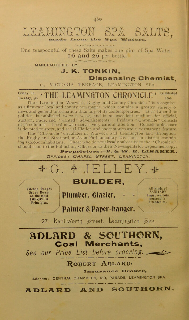 LEAMINGTON SPA SALTS, n-MEkiCle JL'»’t» m t li *3 Sj3£t. W i*. tfc: . One teaspoonful of tliese Salts makes one pint of Spa Water, 1/6 and 26 per bottle. MANUFACTURED BY J. K. TONKBN, Dispensing Chemist^ 14. VICTORIA TERRACE, LEAMINGTON SPA. 't. ‘ THE LEAMINGTON CHRONICLE’ ““ The Leamington, Warwick, Rugby, and County Chronicle” i.s recognise as a first-rate local and county newspaper, which contains a greater variety o news and general information than any of its contemporaries. It is Liberal in politics, is published twice a week, and is an excellent medium for official, auction, trade, and ‘‘ wanted ” advertisements. Friday’s Chronicle” consists of 56 columns. Local news receives very careful attention. Considerable space is devoted to sport, and serial Fiction and short stories are a permanent feature. The  Chronicle” circulates in Warwick and Leamington and throughou the Rugby and Stratford-on-Avon Parliamentary Divisions, a district contain- ing 150,000 inhabitants. Those who do not already subscribe to the ‘ ‘ Chronicle ’ ’ should send to the Publishing Offices or to their Newsagents for a specimen copy. : F*. & ’VIT. E. H JNT A KER . OFFICES: CHAPEL STREET, LEAMINGTON. 4 JELLEY,4^ Kitchen Ranges Set or Re-set on the most IMPROVED Principles. BUILDER, Pluiiibtr, Olazkr, ° ° Painter Paper-hanger, All kinds of SANITARY Improvements personally attended to. 27, ^^enil W'entl) Street, Learriiq^tep Spa. 2\DLHRD & S0UTH0RN, Coal Merchants, See our Price List before ordering. Robert AdlaRD> Ixs.s'u.x’siince Address CENTRAL CHAMBERS, 160, PARADE, LEAMINGTON SPA. AD1G.S.RD AND SOXJTHORN