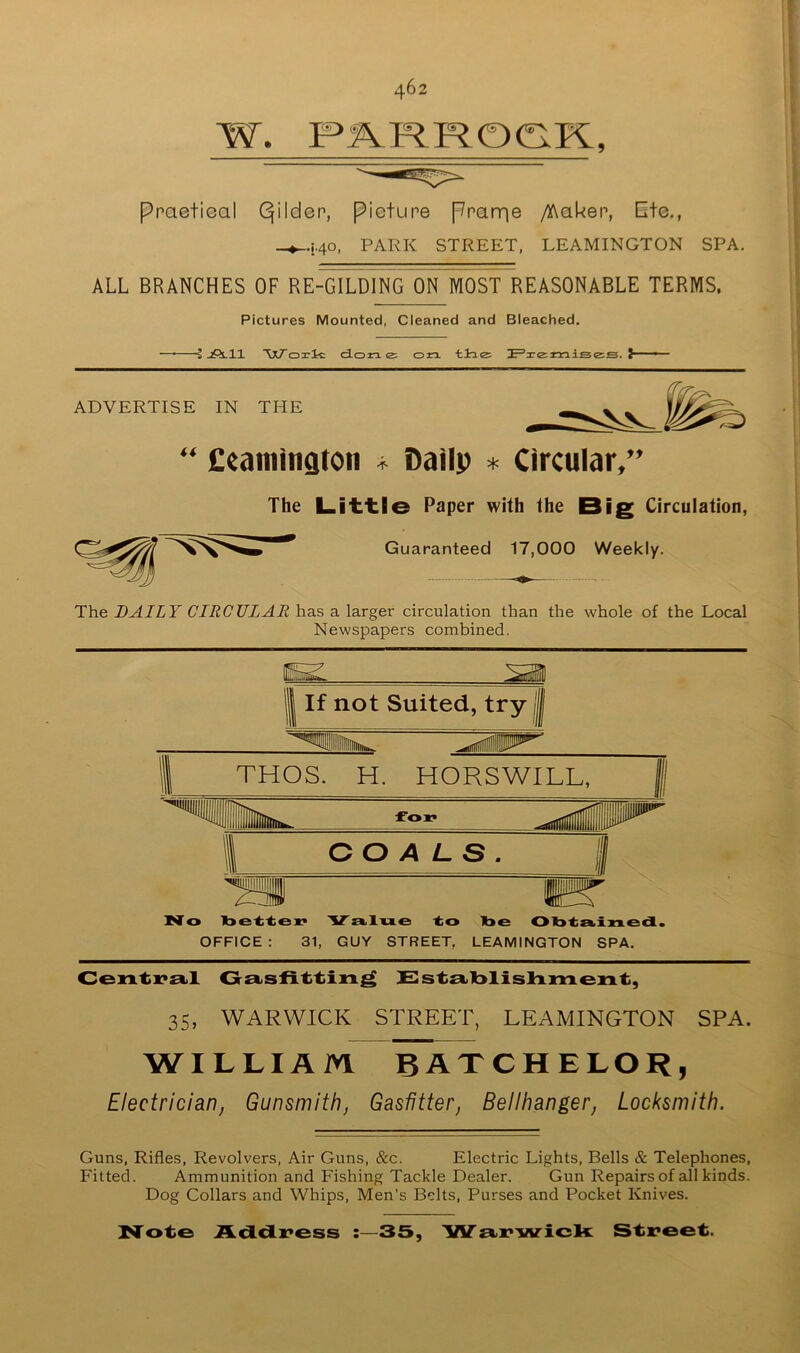 ppaetioal Qilden, pietune pnarne /)^akep, Ete., _^i.40, PARK STREET, LEAMINGTON SPA. ALL BRANCHES OF RE-GILDING ON MOST REASONABLE TERMS. Pictures Mounted, Cleaned and Bleached. j jPs.ll 'VnT'oxlc done: on tiao F’3ce:misggi. ? ADVERTISE IN THE “ £eamington Dailp * Circular,” The L.i't'tle Paper with the Big Circulation, Guaranteed 17,000 Weekly. The DAILY CIRCULAR has a larger circulation than the whole of the Local Newspapers combined. If not Suited, try THOS. H. HORSWILL, ^il for COALS. il No laette** 'V'a.lue to toe Otota-ined. OFFICE : 31, GUY STREET, LEAMINGTON SPA. JSststlblishment, 35, WARWICK STREET, LEAMINGTON SPA. WILLIAM BATCHELOR, Electrician, Gunsmith, Gasfitter, Bellhanger, Locksmith. Guns, Rifles, Revolvers, Air Guns, &c. Electric Lights, Bells & Telephones, Fitted. Ammunition and Fishing Tackle Dealer. Gun Repairs of all kinds. Dog Collars and Whips, Men’s Belts, Purses and Pocket Knives. N'ote Addi^ess :—35, 'W'si.i^'vvrick Street.